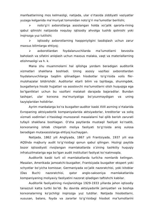 manfaatlarining mos kelmasligi, natijada, ular o’rtasida ziddiyatli vaziyatlar
yuzaga kelganida ma’muriyat tomonidan noto’g’ri ma’lumotlar berilishi;

noto’g’ri  axborotlarga  asoslangan  holda  xo’jalik  qarorla-rining
qabul  qilinishi  natijasida  noqulay  iqtisodiy  ahvolga  tushib  qolinishi  yoki
inqirozga yuz tutilishi;

iqtisodiy  axborotlarning  haqqoniyligini  tasdiqlash  uchun  zarur
maxsus bilimlarga ehtiyoj;

axborotlardan  foydalanuvchilarda  ma’lumotlarni  bevosita
baholash va sifatini aniqlash uchun maxsus malaka, vaqt va materiallarning
etishmasligi va h. k. 
Mana  shu  muammolarni  hal  qilishga  yordam  beradigan  auditorlik
xizmatlari  shakllana  boshladi.  Uning  asosiy  vazifasi  axborotlardan
foydalanuvchilarga  taqdim  qilinadigan  hisobotlar  to’g’risida  xolis  fikr-
mulohazalar  bildirishdir.  Auditorlar  etarli  bilim  va  tajribaga,  shuningdek,
buxgalteriya hisobi hujjatlari va asoslovchi ma’lumotlarni olish huquqiga ega
bo’lganliklari  uchun  bu  vazifani  malakali  darajada  bajaradilar.  Bundan
tashqari,  ular  korxona  ma’muriyatiga  bo’ysunmaydigan  va  uning
tazyiqlaridan holidirlar. 
Ayrim manbalarga ko’ra buxgalter-auditor kasbi XVII asrning o’rtalarida
Evropaning aktsiyadorlik kompaniyalarida aktsiyadorlar, kreditorlar va soliq
xizmati xodimlari o’rtasidagi munozarali masalalarni hal qilib berish zarurati
tufayli  shakllana  boshlagan.  O’sha  paytlarda  mustaqil  faoliyat  ko’rsatib,
korxonaning  ishlab  chiqarish  moliya  faoliyati  to’g’risida  aniq  xulosa
beradigan mutaxassislarga ehtiyoj kuchaygan. 
Natijada,  1862  yili  Angliyada,  1867  yili  Frantsiyada,  1937  yili  esa
AQShda  majburiy  audit  to’g’risidagi  qonun  qabul  qilingan.  Hozirgi  paytda
bozor  iqtisodiyoti  rivojlangan  mamlakatlarda  o’zining  tashkiliy  huquqiy
infratuzilmalariga ega bo’lgan audit institutlari faoliyat ko’rsatmoqda. 
Auditorlik  kasbi  turli  xil  mamlakatlarda  turlicha  nomlanib  kelingan.
Masalan, Amerikada jamoatchi-buxgalter, Frantsiyada buxgalter ekspert yoki
schyotlar bo’yicha komissar, Germaniyada xo’jalik nazoratchisi, yoki kitoblar
(Das  Buch)  nazoratchisi,  qator  anglo-saksoniya  mamlakatlarida
kompaniyaning moliyaviy faoliyatini nazorat qiladigan taftishchi kabilar. 
Auditorlik faoliyatining rivojlanishiga 1929-1933 yillarda jahon iqtisodiy
tanazzuli katta turtki bo’ldi. Bu davrda aktsiyadorlik jamiyatlari va boshqa
korxonalarning  ko’pchiligi  inqirozga  yuz  tutdilar.  Natijada  hisobotlarni,
xususan,  balans,  foyda  va  zararlar  to’g’risidagi  hisobot  ma’lumotlarini
