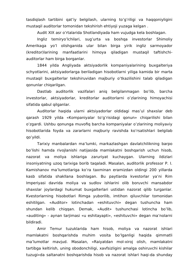 tasdiqlash  tartibini  qat’iy  belgilash,  ularning  to’g’riligi  va  haqqoniyligini
mustaqil auditorlar tomonidan tekshirish ehtiyoji yuzaga kelgan .
Audit XIX asr o’rtalarida Shotlandiyada ham vujudga kela boshlagan. 
Ingliz  temiryo’lchilari,  sug’urta  va  boshqa  investorlar  Shimoliy
Amerikaga  yo’l  olishganida  ular  bilan  birga  yirik  ingliz  sarmoyador
(kreditor)larining  manfaatlarini  himoya  qiladigan  mustaqil  taftishchi-
auditorlar ham birga borganlar. 
1844  yilda  Angliyada  aktsiyadorlik  kompaniyalarining  buxgalteriya
schyotlarini, aktsiyadorlarga beriladigan hisobotlarni yiliga kamida bir marta
mustaqil  buxgalterlar  tekshiruvidan  majburiy  o’tkazilishini  talab  qiladigan
qonunlar chiqarilgan. 
Dastlab  auditorlik  vazifalari  aniq  belgilanmagan  bo’lib,  barcha
investorlar,  aktsiyadorlar,  kreditorlar  auditorlarni  o’zlarining  himoyachisi
sifatida qabul qilganlar. 
Auditorlar  haqida  ularni  aktsiyadorlar  oldidagi  mas’ul  shaxslar  deb
qarash  1929  yilda  «Kompaniyalar  to’g’risidagi  qonun»  chiqarilishi  bilan
o’zgardi. Ushbu qonunga muvofiq barcha kompaniyalar o’zlarining moliyaviy
hisobotlarida  foyda  va  zararlarni  majburiy  ravishda  ko’rsatishlari  belgilab
qo’yildi.
Tarixiy manbalardan ma’lumki, markazlashgan davlatchilikning barpo
bo’lishi  hamda rivojlanishi  natijasida  mamlakatni boshqarish uchun hisob,
nazorat  va  moliya  ishlariga  zaruriyat  kuchaygan.  Ularning  ildizlari
insoniyatning uzoq tarixiga borib taqaladi. Masalan, auditorlik professor P. I.
Kamishanov ma’lumotlariga ko’ra taxminan eramizdan oldingi 200 yillarda
kasb  sifatida  shakllana  boshlagan.  Bu  paytlarda  kvestorlar  ya’ni  Rim
Imperiyasi  davrida  moliya  va  sudlov  ishlarini  olib  boruvchi  mansabdor
shaxslar  joylardagi  hukumat  buxgalterlari  ustidan  nazorat  qilib  turganlar.
Kvestorlarning  hisobotlari  Rimga  yuborilib,  imtihon  qiluvchilar  tomonidan
eshitilgan.  «Auditor»  lotinchadan  «eshituvchi»  degan  tushuncha  ham
shundan  kelib  chiqqan.  Demak,  «Audit»  tushunchasi  lotincha  bo’lib,
«auditing» - aynan tarjimasi «u eshitayapti», «eshituvchi» degan ma’nolarni
bildiradi.
Amir  Temur  tuzuklarida  ham  hisob,  moliya  va  nazorat  ishlari
mamlakatni  boshqarishda  muhim  vosita  bo’lganligi  haqida  qimmatli
ma’lumotlar  mavjud.  Masalan,  «Raiyatdan  mol-xiroj  olish,  mamlakatni
tartibga keltirish, uning obodonchiligi, xavfsizligini amalga oshiruvchi kishilar
tuzugi»da saltanatni boshqarishda hisob va nazorat ishlari haqi-da shunday
