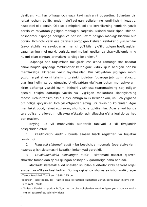 deyilgan: «... har o’lkaga uch vazir tayinlashlarini buyurdim. Bulardan biri
raiyat  uchun  bo’lib,  undan  yig’iladi-gan  soliqlarning  undirilishini  kuzatib,
hisobotini olib borsin. Oliq-soliq miqdori, soliq to’lovchilarning nomlarini yozib
borsin va raiyatdan yig’ilgan mablag’ni saqlasin. Ikkinchi vazir sipoh ishlarini
boshqaradi. Sipohga berilgan va berilishi lozim bo’lgan mablag’ hisobini olib
borsin. Uchinchi vazir esa daraksiz yo’qolgan kishilar, kelib-ketib yuruvchilar
(sayohatchilar va savdogarlar), har xil yo’l bilan yig’ilib qolgan hosil, aqldan
ozganlarning mol-mulki, vorissiz mol-mulkni, qozilar va shayxulislomlarning
hukmi bilan olingan jarimalarni tartibga keltirsin». 1
«Sipohga haq taqsimlash tuzugi»da esa o’sha zamonga xos nazorat
tizimi haqida quyidagi ma’lumotlar keltirilgan: «Mulk qilib berilgan har bir
mamlakatga  ikkitadan  vazir  tayinlasinlar.  Biri  viloyatdan  yig’ilgan  molni
yozib, raiyat ahvolini tekshirib tursinki, jogirdor fuqaroga jabr zulm etkazib,
ularning holini xarob etmasin. U viloyatdan yig’ilgan butun mol ashyolarni
kirim daftariga yozishi lozim. Ikkinchi vazir esa (daromad)ning xarj etilgan
qismini  chiqim  daftariga  yozsin  va  (yig’ilgan  mollardan)  sipohiylarning
maoshi uchun taqsim qilsin. Qaysi amirga mulk berilar ekan, uni uch yilgacha
o’z holiga qo’ysinlar. Uch yil o’tgandan so’ng uni tekshirib ko’rsinlar. Agar
mamlakat obod, raiyat rozi ekan, shu holicha qoldirsinlar. Agar ahvol bunga
ters bo’lsa, u viloyatni holisaga o’tkazib, uch yilgacha o’sha jogirdorga haq
berilmasin». 
Keyingi  25  yil  mobaynida  auditorlik  faoliyati  3  xil  rivojlanish
bosqichidan o’tdi:
1.
Tasdiqlovchi  audit –  bunda  asosan  hisob  registrlari  va  hujjatlar
tekshirildi. 
2.
Maqsadli sistemali audit – bu bosqichda muomala (operatsiya)larni
nazorat qilish sistemasini kuzatish imkoniyati yaratildi. 
3.
Tavakkalchilikka  asoslangan  audit -  sistemani  nazorat  qiluvchi
shaxslar tomonidan qabul qilingan boshqaruv qarorlariga baho beriladi. 
Maqsadli sistemali audit shakllanishi bilan auditorlar ichki nazorat orqali
ekspertiza o’tkaza boshladilar. Buning oqibatida shu narsa isbotlandiki, agar
1 Temur tuzuklari. Toshkent: 1996, 125 bet. 
 Jogirdor – jogir egasi. Toj – taxt oldida ko’rsatgan xizmatlari uchun beriladigan in’om; yer –
suv, mol – mulk. 
 Xolisa – Davlat ixtiyorida bo’lgan va barcha soliqlardan ozod etilgan yer – suv va mol –
mulkni tasarruf etuvchi oliy idora.



