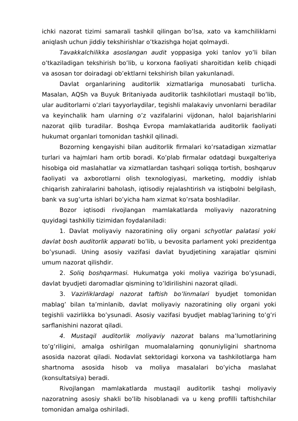 ichki nazorat tizimi samarali tashkil qilingan bo’lsa, xato va kamchiliklarni
aniqlash uchun jiddiy tekshirishlar o’tkazishga hojat qolmaydi. 
Tavakkalchilikka  asoslangan  audit yoppasiga  yoki  tanlov  yo’li  bilan
o’tkaziladigan tekshirish bo’lib, u korxona faoliyati sharoitidan kelib chiqadi
va asosan tor doiradagi ob’ektlarni tekshirish bilan yakunlanadi. 
Davlat  organlarining  auditorlik  xizmatlariga  munosabati  turlicha.
Masalan, AQSh va Buyuk Britaniyada auditorlik tashkilotlari mustaqil bo’lib,
ular auditorlarni o’zlari tayyorlaydilar, tegishli malakaviy unvonlarni beradilar
va  keyinchalik  ham  ularning  o’z  vazifalarini  vijdonan,  halol  bajarishlarini
nazorat  qilib  turadilar.  Boshqa  Evropa  mamlakatlarida  auditorlik  faoliyati
hukumat organlari tomonidan tashkil qilinadi. 
Bozorning kengayishi bilan auditorlik firmalari ko’rsatadigan xizmatlar
turlari va hajmlari ham ortib boradi. Ko’plab firmalar odatdagi buxgalteriya
hisobiga oid maslahatlar va xizmatlardan tashqari soliqqa tortish, boshqaruv
faoliyati  va  axborotlarni  olish  texnologiyasi,  marketing,  moddiy  ishlab
chiqarish zahiralarini baholash, iqtisodiy rejalashtirish va istiqbolni belgilash,
bank va sug’urta ishlari bo’yicha ham xizmat ko’rsata boshladilar. 
Bozor  iqtisodi  rivojlangan  mamlakatlarda  moliyaviy  nazoratning
quyidagi tashkiliy tizimidan foydalaniladi:
1.  Davlat  moliyaviy  nazoratining  oliy  organi  schyotlar  palatasi  yoki
davlat bosh auditorlik apparati bo’lib, u bevosita parlament yoki prezidentga
bo’ysunadi.  Uning  asosiy  vazifasi  davlat  byudjetining  xarajatlar  qismini
umum nazorat qilishdir. 
2. Soliq  boshqarmasi. Hukumatga  yoki  moliya  vaziriga  bo’ysunadi,
davlat byudjeti daromadlar qismining to’ldirilishini nazorat qiladi. 
3. Vazirliklardagi  nazorat  taftish  bo’linmalari byudjet  tomonidan
mablag’  bilan  ta’minlanib,  davlat  moliyaviy  nazoratining  oliy  organi  yoki
tegishli vazirlikka bo’ysunadi. Asosiy vazifasi byudjet mablag’larining to’g’ri
sarflanishini nazorat qiladi. 
4.  Mustaqil  auditorlik  moliyaviy  nazorat balans  ma’lumotlarining
to’g’riligini,  amalga  oshirilgan  muomalalarning  qonuniyligini  shartnoma
asosida nazorat qiladi. Nodavlat sektoridagi korxona va tashkilotlarga ham
shartnoma  asosida  hisob  va  moliya  masalalari  bo’yicha  maslahat
(konsultatsiya) beradi. 
Rivojlangan  mamlakatlarda  mustaqil  auditorlik  tashqi  moliyaviy
nazoratning asosiy shakli bo’lib hisoblanadi va u keng profilli taftishchilar
tomonidan amalga oshiriladi. 
