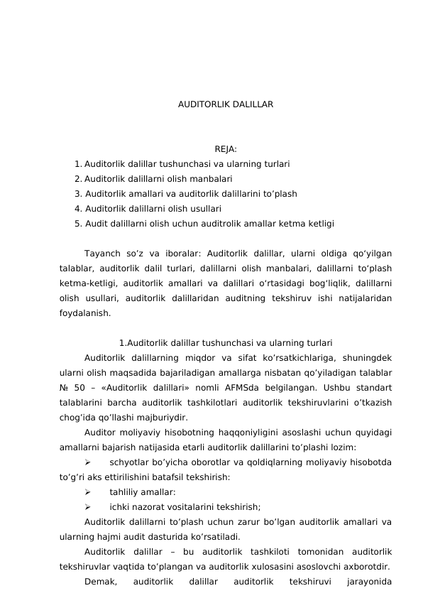 AUDITORLIK DALILLAR
REJA:
1. Auditorlik dalillar tushunchasi va ularning turlari
2. Auditorlik dalillarni olish manbalari
3. Auditorlik amallari va auditorlik dalillarini to’plash
4. Auditorlik dalillarni olish usullari
5. Audit dalillarni olish uchun auditrolik amallar ketma ketligi
Tayanch  so’z va  iboralar: Auditorlik  dalillar,  ularni  oldiga  qo‘yilgan
talablar, auditorlik dalil turlari, dalillarni olish manbalari, dalillarni to‘plash
ketma-ketligi, auditorlik amallari va dalillari o‘rtasidagi bog‘liqlik, dalillarni
olish  usullari,  auditorlik  dalillaridan  auditning  tekshiruv  ishi  natijalaridan
foydalanish.
1.Auditorlik dalillar tushunchasi va ularning turlari
Auditorlik  dalillarning  miqdor  va  sifat  ko’rsatkichlariga,  shuningdek
ularni olish maqsadida bajariladigan amallarga nisbatan qo’yiladigan talablar
№  50  –  «Auditorlik  dalillari»  nomli  AFMSda  belgilangan.  Ushbu  standart
talablarini  barcha  auditorlik  tashkilotlari  auditorlik  tekshiruvlarini  o’tkazish
chog’ida qo’llashi majburiydir.
Auditor moliyaviy hisobotning haqqoniyligini asoslashi uchun quyidagi
amallarni bajarish natijasida etarli auditorlik dalillarini to’plashi lozim:

schyotlar bo’yicha oborotlar va qoldiqlarning moliyaviy hisobotda
to’g’ri aks ettirilishini batafsil tekshirish:

tahliliy amallar:

ichki nazorat vositalarini tekshirish;
Auditorlik dalillarni to’plash uchun zarur bo’lgan auditorlik amallari va
ularning hajmi audit dasturida ko’rsatiladi.
Auditorlik  dalillar  –  bu  auditorlik  tashkiloti  tomonidan  auditorlik
tekshiruvlar vaqtida to’plangan va auditorlik xulosasini asoslovchi axborotdir.
Demak,  auditorlik  dalillar  auditorlik  tekshiruvi  jarayonida
