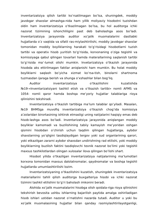 inventarizatsiya  qilish  tartibi  ko’rsatilmagan  bo’lsa,  shuningdek,  moddiy
javobgar shaxslar  almashga-nida  ham yillik  moliyaviy hisobotni  tuzishdan
oldin  ham  inventarizatsiya  o’tkazilmagan  bo’lsa,  bu  hol  auditorga  ichki
nazorat  tizimining  ishonchliligini  past  deb  baholashga  asos  bo’ladi.
Inventarizatsiya  jarayonida  auditor  xo’jalik  muomalalarini  dastlabki
hujjatlarda o’z vaqtida va sifatli ras-miylashtirilishi, moddiy javobgar shaxslar
tomonidan  moddiy  boyliklarning  harakati  to’g’risidagi  hisobotlarni  tuzish
tartibi va operativ hisob yuritish to’g’risida, korxonaning o’ziga tegishli va
komissiyaga qabul qilingan tovarlari hamda materallarining saqlanish tartibi
to’g’risida  ma’-lumot  olishi  mumkin.  Invetarizatsiya  o’tkazish  jarayonida
hisobda aks ettirilmagan faktlar aniqlanishi ham mumkin. Bu holat moddiy
boyliklarni  saqlash  bo’yicha  xizmat  ko’rsa-tish,  binolarni  shartnoma
tuzmasdan ijaraga berish va shunga o’xshashlar bilan bog’liq. 
Auditor
 
inventarizatsiya
 
o’tkazilishini
 
kuzatishda
№19-«Inventarizatsiyani  tashkil  etish  va  o’tkazish  tartibi»  nomli  AFMS  va
1054- nomli  qaror  hamda  boshqa  me’yoriy  hujjatlar  talablariga  rioya
qilinishini tekshiradi. 
Inventarizatsiya o’tkazish tartibiga ma’lum talablar qo’yiladi. Masalan,
№19  BHMSga  muvofiq  inventarizatsiya  o’tkazish  chog’ida  komissiya
a’zolaridan birortasining ishtirok etmasligi uning natijalarini haqiqiy emas deb
hisob-lashga  asos  bo’ladi.  Inventarizatsiya  jarayonida  aniqlangan  moddiy
boyliklar  kamomadi  va  buzilishining  tabiiy  kamayish  me’yoridan  oshgan
qismini  hisobdan  o’chirish  uchun  taqdim  qilingan  hujjatlarga,  aybdor
shaxslarning yo’qligini tasdiqlaydigan tergov yoki sud organlarining qarori,
yoki etkazilgan zararni aybdor shaxsdan undirishning rad etilishi, yoki moddiy
boyliklarning buzilish faktini tasdiqlovchi texnik nazorat bo’limi yoki tegishli
maxsus tashkilotlardan olingan xulosalar ilova qilingan bo’lishi shart. 
Hisobot  yilida  o’tkazilgan  inventarizatsiya  natijalarining  ma’lumotlari
korxona tomonidan maxsus dalolatnomalar, qaydnomalar va boshqa tegishli
hujjatlarda umumlashtirilishi lozim. 
Inventarizatsiyaning o’tkazilishini kuzatish, shuningdek inventarizatsiya
materiallarini  tahlil  qilish  auditorga  buxgalteriya  hisobi  va  ichki  nazorat
tizimini tashkil etilishini to’g’ri baholash imkonini beradi. 
Alohida xo’jalik muomalalarini hisobga olish qoidala-riga rioya qilinishini
tekshirish bevosita ushbu ishlarning bajarilish paytida amalga oshiriladigan
hisob ishlari ustidan nazorat o’rnatishni nazarda tutadi. Auditor u yoki bu
xo’jalik  muomalasining  hujjatlar  bilan  qanday  rasmiylashtirilayotganligi,
