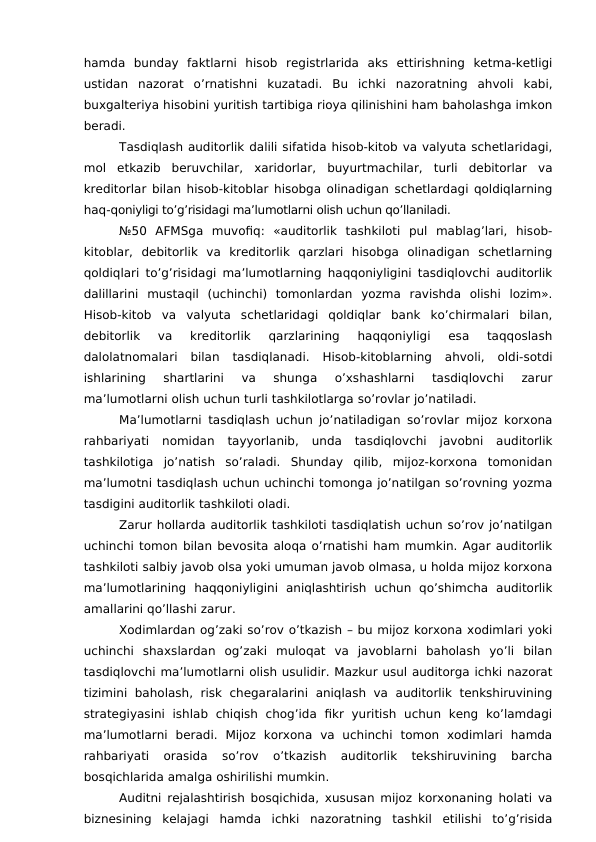 hamda  bunday  faktlarni  hisob  registrlarida  aks  ettirishning  ketma-ketligi
ustidan  nazorat  o’rnatishni  kuzatadi.  Bu  ichki  nazoratning  ahvoli  kabi,
buxgalteriya hisobini yuritish tartibiga rioya qilinishini ham baholashga imkon
beradi. 
Tasdiqlash auditorlik dalili sifatida hisob-kitob va valyuta schetlaridagi,
mol  etkazib  beruvchilar,  xaridorlar,  buyurtmachilar,  turli  debitorlar  va
kreditorlar bilan hisob-kitoblar hisobga olinadigan schetlardagi qoldiqlarning
haq-qoniyligi to’g’risidagi ma’lumotlarni olish uchun qo’llaniladi. 
№50  AFMSga  muvofiq:  «auditorlik  tashkiloti  pul  mablag’lari,  hisob-
kitoblar,  debitorlik  va  kreditorlik  qarzlari  hisobga  olinadigan  schetlarning
qoldiqlari to’g’risidagi ma’lumotlarning haqqoniyligini tasdiqlovchi auditorlik
dalillarini  mustaqil  (uchinchi)  tomonlardan  yozma  ravishda  olishi  lozim».
Hisob-kitob  va  valyuta  schetlaridagi  qoldiqlar  bank  ko’chirmalari  bilan,
debitorlik  va  kreditorlik  qarzlarining  haqqoniyligi  esa  taqqoslash
dalolatnomalari  bilan  tasdiqlanadi.  Hisob-kitoblarning  ahvoli,  oldi-sotdi
ishlarining  shartlarini  va  shunga  o’xshashlarni  tasdiqlovchi  zarur
ma’lumotlarni olish uchun turli tashkilotlarga so’rovlar jo’natiladi. 
Ma’lumotlarni tasdiqlash uchun jo’natiladigan so’rovlar mijoz korxona
rahbariyati  nomidan  tayyorlanib,  unda  tasdiqlovchi  javobni  auditorlik
tashkilotiga  jo’natish  so’raladi.  Shunday  qilib,  mijoz-korxona  tomonidan
ma’lumotni tasdiqlash uchun uchinchi tomonga jo’natilgan so’rovning yozma
tasdigini auditorlik tashkiloti oladi. 
Zarur hollarda auditorlik tashkiloti tasdiqlatish uchun so’rov jo’natilgan
uchinchi tomon bilan bevosita aloqa o’rnatishi ham mumkin. Agar auditorlik
tashkiloti salbiy javob olsa yoki umuman javob olmasa, u holda mijoz korxona
ma’lumotlarining  haqqoniyligini  aniqlashtirish  uchun  qo’shimcha  auditorlik
amallarini qo’llashi zarur. 
Xodimlardan og’zaki so’rov o’tkazish – bu mijoz korxona xodimlari yoki
uchinchi  shaxslardan  og’zaki  muloqat  va  javoblarni  baholash  yo’li  bilan
tasdiqlovchi ma’lumotlarni olish usulidir. Mazkur usul auditorga ichki nazorat
tizimini  baholash,  risk  chegaralarini  aniqlash  va  auditorlik  tenkshiruvining
strategiyasini  ishlab  chiqish  chog’ida  fikr  yuritish  uchun  keng  ko’lamdagi
ma’lumotlarni  beradi.  Mijoz  korxona  va  uchinchi  tomon  xodimlari  hamda
rahbariyati  orasida  so’rov  o’tkazish  auditorlik  tekshiruvining  barcha
bosqichlarida amalga oshirilishi mumkin. 
Auditni rejalashtirish bosqichida, xususan mijoz korxonaning holati va
biznesining  kelajagi  hamda  ichki  nazoratning  tashkil  etilishi  to’g’risida
