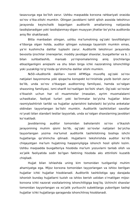tasavvurga ega bo’lish zarur. Ushbu maqsadda korxona rahbariyati orasida
so’rov o’tka-zilishi mumkin. Olingan javoblarni tahlil qilish asosida tekshiruv
jarayonda  keyinchalik  bajarilgan  auditorlik  amallarining  natijasida
tasdiqlanadigan yoki tasdiqlanmay-digan muayyan jihatlar bo’yicha auditorda
aniq fikr shakllanadi. 
Bitta  manbadan  olingan,  ushbu  ma’lumotning  og’zaki  tavsifdaligini
e’tiborga  olgan  holda,  auditor  qilingan  xulosaga  tayanishi  mumkin  emas,
ya’ni  kushimcha  dalillar  tuplashi  zarur.  Auditorlik  tekshiruvi  jarayonida
bevosita ijrochilar (menejerlar, moddiy javobgar shaxslar, buxgalterlar va b. )
bilan  suhbatlashib,  mansab  yo’riqnomalarining  aniq  ijrochilariga
etkazilganligini  aniqlashi va  shu bilan birga  ichki nazoratning ishonchliligi
yoki yuzakiligi to’g’risida qo’shimcha dalillar olishi mumkin. 
№50-«Auditorlik  dalillar»  nomli  AFMSga  muvofiq  og’zaki  so’rov
natijalari bayonnoma yoki qisqacha konspekt ko’rinishida yozib borish zarur
bo’lib,  unda  so’rov  o’tkazgan  auditorning  familiyasi,  hamda  so’ralgan
shaxsning familiyasi, ismi-sharifi ko’rsatilgan bo’lishi shart. Og’zaki so’rovlar
o’tkazish  uchun  har  xil  muammolar  (masalan,  ayrim  muomalalarni
uchastkalar,  faoliyat  turlari  yoki  bo’linmalar  bo’yicha  hujjatlar  bilan
rasmiylashtirish tartibi va hujjatlar aylanishini baholash) bo’yicha anketalar
oldindan  tayyorlangan  bo’lishi  mumkin.  Auditorlik  tashkilotlari  savollar
ro’yxati bilan standart testlar tayyorlab, unda so’ralgan shaxslarning javoblari
ko’rsatiladi. 
Javoblarning  auditor  tomonidan  baholanishi  so’rov  o’tkazish
jarayonining  muhim  qismi  bo’lib,  og’zaki  so’rovlar  natijalari  bo’yicha
tayyorlangan  yozma  ma’lumot  auditorlik  tashkilotining  boshqa  ishchi
hujjatlariga  qo’shimcha  qilinadi.  Hujjatlarni  tekshirishda  auditor  ko’rib
chiqayotgan  ma’lum  hujjatning  haqqoniyligiga  ishonch  hosil  qilishi  lozim.
Ushbu maqsadda buxgalteriya hisobida ma’lum yozuvlarni tanlab olish va
xo’jalik  faoliyatida  sodir  bo’lgan  faktning  hisobda  aks  ettirilishi  kuzatib
chiqiladi. 
Hujjat  bilan  ishlashda  uning  kim  tomonidan  tuzilganligi  muhim
ahamiyatga ega. Mijoz korxona tomonidan tayyorlangan va ishlov berilgan
hujjatlar  ichki  hujjatlar  hisoblanadi.  Auditorlik  tashkilotiga  qay  darajada
ishonish bunday hujjatlarni tuzish va ishlov berish ustidan o’rnatilgan mijoz-
korxona ichki nazorat vositalarining ishonchliligiga bog’liq. Uchinchi shaxslar
tomonidan tayyorlangan va xo’jalik yurituvchi subektlarga yuborilgan tashqi
hujjatlar ichki hujjatlarga qaraganda ishonchliroq hisoblanadi. 
