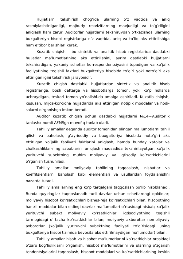 Hujjatlarni  tekshirish  chog’ida  ularning  o’z  vaqtida  va  aniq
rasmiylashtirilganligi,  majburiy  rekvizitlarning  mavjudligi  va  to’g’riligini
aniqlash ham zarur. Auditorlar hujjatlarni tekshiruvdan o’tkazishda ularning
buxgalteriya hisobi registrlariga o’z vaqtida, aniq va to’liq aks ettirilishiga
ham e’tibor berishlari kerak. 
Kuzatib chiqish – bu sintetik va analitik hisob registrlarida dastlabki
hujjatlar  ma’lumotlarining  aks  ettirilishini,  ayrim  dastlabki  hujjatlarni
tekshiradigan, yakuniy schetlar korrespondentsiyasini topadigan va xo’jalik
faoliyatining tegishli faktlari buxgalteriya hisobida to’g’ri yoki noto’g’ri aks
ettirilganligini tekshirish jarayonidir. 
Kuzatib  chiqish  dastlabki  hujjatlardan  sintetik  va  analitik  hisob
registrlariga,  bosh  daftarga  va  hisobotlarga  tomon,  yoki  ko’p  hollarda
uchraydigan, teskari tomon yo’nalishi-da amalga oshiriladi. Kuzatib chiqish,
xususan, mijoz-kor-xona hujjatlarida aks ettirilgan notipik moddalar va hodi-
salarni o’rganishga imkon beradi. 
Auditor  kuzatib  chiqish  uchun  dastlabki  hujjatlarni  №14-«Auditorlik
tanlash» nomli AFMSga muvofiq tanlab oladi. 
Tahliliy amallar deganda auditor tomonidan olingan ma’lumotlarni tahlil
qilish  va  baholash,  g’ayrioddiy  va  buxgalteriya  hisobida  noto’g’ri  aks
ettirilgan  xo’jalik  faoliyati  faktlarini  aniqlash,  hamda  bunday  xatolar  va
chalkashliklar-ning sabablarini aniqlash maqsadida tekshirilayotgan xo’jalik
yurituvchi  subektning  muhim  moliyaviy  va  iqtisodiy  ko’rsatkichlarini
o’rganish tushuniladi. 
Tahliliy  amallar  moliyaviy  tahlilning  taqqoslash,  nisbatlar  va
koeffitsientlarni  baholash  kabi  elementlari  va  usullaridan  foydalanishni
nazarda tutadi. 
Tahliliy amallarning eng ko’p tarqalgani taqqoslash bo’lib hisoblanadi.
Bunda quyidagilar taqqoslanadi: turli davrlar uchun schetlardagi qoldiqlar;
moliyaviy hisobot ko’rsatkichlari biznes-reja ko’rsatkichlari bilan; hisobotning
har xil moddalar bilan oldingi davrlar ma’lumotlari o’rtasidagi nisbat; xo’jalik
yurituvchi  subekt  moliyaviy  ko’rsatkichlari  iqtisodiyotning  tegishli
tarmogidagi o’rtacha ko’rsatkichlar bilan; moliyaviy axborotlar nomoliyaviy
axborotlar  (xo’jalik  yurituvchi  subektning  faoliyati  to’g’risidagi  uning
buxgalteriya hisobi tizimida bevosita aks ettirilmaydigan ma’lumotlar) bilan. 
Tahliliy amallar hisob va hisobot ma’lumotlarini ko’rsatkichlar orasidagi
o’zaro bog’liqliklarni o’rganish, hisobot ma’lumotlarini va ularning o’zgarish
tendentsiyalarini taqqoslash, hisobot moddalari va ko’rsatkichlarining keskin
