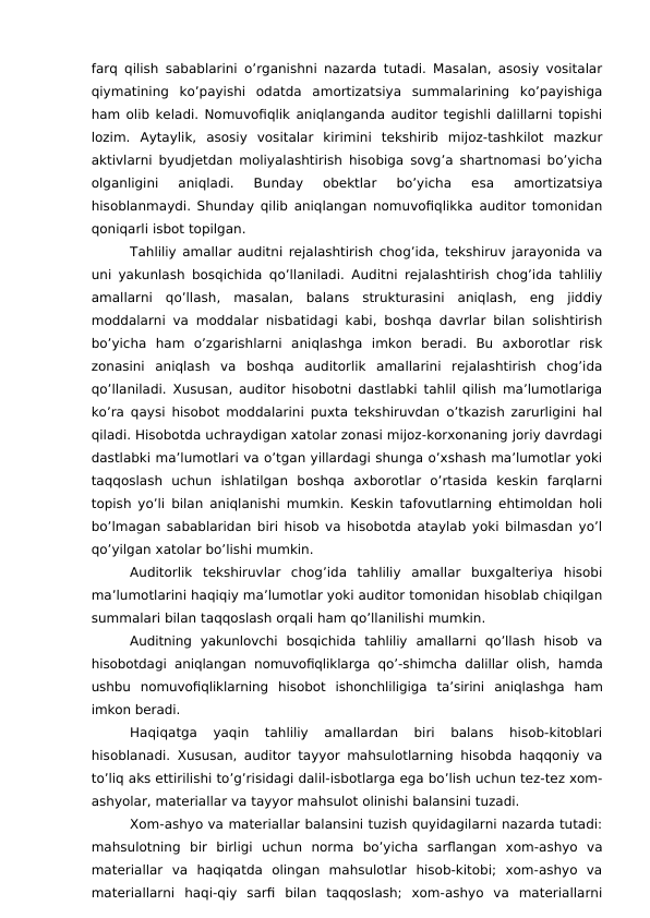 farq qilish sabablarini o’rganishni nazarda tutadi. Masalan, asosiy vositalar
qiymatining  ko’payishi  odatda  amortizatsiya  summalarining  ko’payishiga
ham olib keladi. Nomuvofiqlik aniqlanganda auditor tegishli dalillarni topishi
lozim.  Aytaylik,  asosiy  vositalar  kirimini  tekshirib  mijoz-tashkilot  mazkur
aktivlarni byudjetdan moliyalashtirish hisobiga sovg’a shartnomasi bo’yicha
olganligini  aniqladi.  Bunday  obektlar  bo’yicha  esa  amortizatsiya
hisoblanmaydi. Shunday qilib aniqlangan nomuvofiqlikka auditor tomonidan
qoniqarli isbot topilgan. 
Tahliliy amallar auditni rejalashtirish chog’ida, tekshiruv jarayonida va
uni yakunlash bosqichida qo’llaniladi. Auditni rejalashtirish chog’ida tahliliy
amallarni  qo’llash,  masalan,  balans  strukturasini  aniqlash,  eng  jiddiy
moddalarni va moddalar nisbatidagi kabi, boshqa davrlar bilan solishtirish
bo’yicha  ham  o’zgarishlarni  aniqlashga  imkon  beradi.  Bu  axborotlar  risk
zonasini  aniqlash  va  boshqa  auditorlik  amallarini  rejalashtirish  chog’ida
qo’llaniladi. Xususan, auditor hisobotni dastlabki tahlil qilish ma’lumotlariga
ko’ra qaysi hisobot moddalarini puxta tekshiruvdan o’tkazish zarurligini hal
qiladi. Hisobotda uchraydigan xatolar zonasi mijoz-korxonaning joriy davrdagi
dastlabki ma’lumotlari va o’tgan yillardagi shunga o’xshash ma’lumotlar yoki
taqqoslash  uchun  ishlatilgan  boshqa  axborotlar  o’rtasida  keskin  farqlarni
topish yo’li bilan aniqlanishi mumkin. Keskin tafovutlarning ehtimoldan holi
bo’lmagan sabablaridan biri hisob va hisobotda ataylab yoki bilmasdan yo’l
qo’yilgan xatolar bo’lishi mumkin. 
Auditorlik  tekshiruvlar  chog’ida  tahliliy  amallar  buxgalteriya  hisobi
ma’lumotlarini haqiqiy ma’lumotlar yoki auditor tomonidan hisoblab chiqilgan
summalari bilan taqqoslash orqali ham qo’llanilishi mumkin. 
Auditning  yakunlovchi  bosqichida  tahliliy  amallarni  qo’llash  hisob  va
hisobotdagi aniqlangan nomuvofiqliklarga qo’-shimcha dalillar olish, hamda
ushbu  nomuvofiqliklarning  hisobot  ishonchliligiga  ta’sirini  aniqlashga  ham
imkon beradi. 
Haqiqatga  yaqin  tahliliy  amallardan  biri  balans  hisob-kitoblari
hisoblanadi. Xususan, auditor tayyor mahsulotlarning hisobda haqqoniy va
to’liq aks ettirilishi to’g’risidagi dalil-isbotlarga ega bo’lish uchun tez-tez xom-
ashyolar, materiallar va tayyor mahsulot olinishi balansini tuzadi. 
Xom-ashyo va materiallar balansini tuzish quyidagilarni nazarda tutadi:
mahsulotning  bir  birligi  uchun  norma  bo’yicha  sarflangan  xom-ashyo  va
materiallar  va  haqiqatda  olingan  mahsulotlar  hisob-kitobi;  xom-ashyo  va
materiallarni  haqi-qiy  sarfi  bilan  taqqoslash;  xom-ashyo  va  materiallarni
