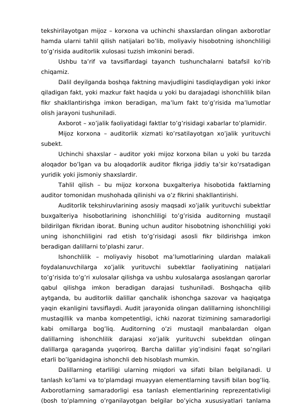 tekshirilayotgan mijoz – korxona va uchinchi shaxslardan olingan axborotlar
hamda ularni tahlil qilish natijalari bo’lib, moliyaviy hisobotning ishonchliligi
to’g’risida auditorlik xulosasi tuzish imkonini beradi. 
Ushbu  ta’rif  va  tavsiflardagi  tayanch  tushunchalarni  batafsil  ko’rib
chiqamiz. 
Dalil deyilganda boshqa faktning mavjudligini tasdiqlaydigan yoki inkor
qiladigan fakt, yoki mazkur fakt haqida u yoki bu darajadagi ishonchlilik bilan
fikr  shakllantirishga  imkon beradigan, ma’lum fakt to’g’risida  ma’lumotlar
olish jarayoni tushuniladi. 
Axborot – xo’jalik faoliyatidagi faktlar to’g’risidagi xabarlar to’plamidir. 
Mijoz korxona – auditorlik xizmati ko’rsatilayotgan xo’jalik yurituvchi
subekt. 
Uchinchi shaxslar – auditor yoki mijoz korxona bilan u yoki bu tarzda
aloqador bo’lgan va bu aloqadorlik auditor fikriga jiddiy ta’sir ko’rsatadigan
yuridik yoki jismoniy shaxslardir. 
Tahlil  qilish –  bu  mijoz  korxona  buxgalteriya  hisobotida  faktlarning
auditor tomonidan mushohada qilinishi va o’z fikrini shakllantirishi. 
Auditorlik tekshiruvlarining asosiy maqsadi xo’jalik yurituvchi subektlar
buxgalteriya  hisobotlarining  ishonchliligi  to’g’risida  auditorning  mustaqil
bildirilgan fikridan iborat. Buning uchun auditor hisobotning ishonchliligi yoki
uning  ishonchliligini  rad  etish  to’g’risidagi  asosli  fikr  bildirishga  imkon
beradigan dalillarni to’plashi zarur. 
Ishonchlilik –  moliyaviy  hisobot  ma’lumotlarining  ulardan  malakali
foydalanuvchilarga  xo’jalik  yurituvchi  subektlar  faoliyatining  natijalari
to’g’risida to’g’ri xulosalar qilishga va ushbu xulosalarga asoslangan qarorlar
qabul  qilishga  imkon  beradigan  darajasi  tushuniladi.  Boshqacha  qilib
aytganda, bu auditorlik dalillar qanchalik ishonchga sazovar va haqiqatga
yaqin ekanligini tavsiflaydi. Audit jarayonida olingan dalillarning ishonchliligi
mustaqillik va manba kompetentligi, ichki nazorat tizimining samaradorligi
kabi  omillarga  bog’liq.  Auditorning  o’zi  mustaqil  manbalardan  olgan
dalillarning  ishonchlilik  darajasi  xo’jalik  yurituvchi  subektdan  olingan
dalillarga  qaraganda  yuqoriroq.  Barcha  dalillar  yig’indisini  faqat  so’ngilari
etarli bo’lganidagina ishonchli deb hisoblash mumkin. 
Dalillarning  etarliligi  ularning  miqdori  va  sifati  bilan  belgilanadi.  U
tanlash ko’lami va to’plamdagi muayyan elementlarning tavsifi bilan bog’liq.
Axborotlarning  samaradorligi  esa  tanlash  elementlarining  reprezentativligi
(bosh  to’plamning  o’rganilayotgan  belgilar  bo’yicha  xususiyatlari  tanlama
