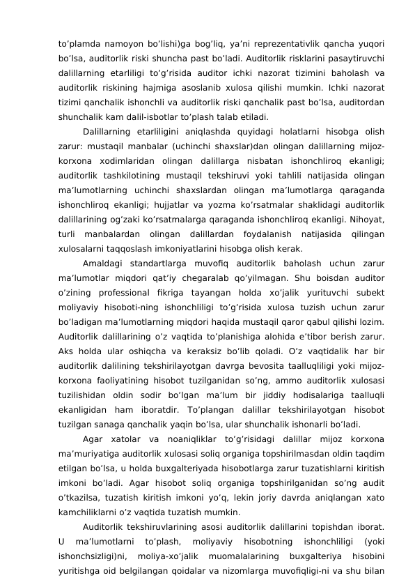 to’plamda namoyon bo’lishi)ga bog’liq, ya’ni reprezentativlik qancha yuqori
bo’lsa, auditorlik riski shuncha past bo’ladi. Auditorlik risklarini pasaytiruvchi
dalillarning  etarliligi  to’g’risida  auditor  ichki  nazorat  tizimini  baholash  va
auditorlik riskining hajmiga asoslanib xulosa qilishi mumkin. Ichki nazorat
tizimi qanchalik ishonchli va auditorlik riski qanchalik past bo’lsa, auditordan
shunchalik kam dalil-isbotlar to’plash talab etiladi. 
Dalillarning  etarliligini  aniqlashda  quyidagi  holatlarni  hisobga  olish
zarur: mustaqil manbalar (uchinchi shaxslar)dan olingan dalillarning mijoz-
korxona  xodimlaridan  olingan  dalillarga  nisbatan  ishonchliroq  ekanligi;
auditorlik  tashkilotining  mustaqil  tekshiruvi  yoki  tahlili  natijasida  olingan
ma’lumotlarning  uchinchi  shaxslardan  olingan  ma’lumotlarga  qaraganda
ishonchliroq ekanligi; hujjatlar va yozma ko’rsatmalar shaklidagi auditorlik
dalillarining og’zaki ko’rsatmalarga qaraganda ishonchliroq ekanligi. Nihoyat,
turli  manbalardan  olingan  dalillardan  foydalanish  natijasida  qilingan
xulosalarni taqqoslash imkoniyatlarini hisobga olish kerak. 
Amaldagi  standartlarga  muvofiq  auditorlik  baholash  uchun  zarur
ma’lumotlar  miqdori  qat’iy  chegaralab  qo’yilmagan.  Shu  boisdan  auditor
o’zining  professional  fikriga  tayangan  holda  xo’jalik  yurituvchi  subekt
moliyaviy  hisoboti-ning  ishonchliligi  to’g’risida  xulosa  tuzish  uchun  zarur
bo’ladigan ma’lumotlarning miqdori haqida mustaqil qaror qabul qilishi lozim.
Auditorlik dalillarining o’z vaqtida to’planishiga alohida e’tibor berish zarur.
Aks  holda  ular  oshiqcha  va  keraksiz  bo’lib  qoladi.  O’z  vaqtidalik  har  bir
auditorlik dalilining tekshirilayotgan davrga bevosita taalluqliligi yoki mijoz-
korxona faoliyatining hisobot tuzilganidan so’ng, ammo auditorlik xulosasi
tuzilishidan  oldin  sodir  bo’lgan  ma’lum  bir  jiddiy  hodisalariga  taalluqli
ekanligidan  ham  iboratdir.  To’plangan  dalillar  tekshirilayotgan  hisobot
tuzilgan sanaga qanchalik yaqin bo’lsa, ular shunchalik ishonarli bo’ladi. 
Agar  xatolar  va  noaniqliklar  to’g’risidagi  dalillar  mijoz  korxona
ma’muriyatiga auditorlik xulosasi soliq organiga topshirilmasdan oldin taqdim
etilgan bo’lsa, u holda buxgalteriyada hisobotlarga zarur tuzatishlarni kiritish
imkoni  bo’ladi.  Agar  hisobot  soliq  organiga  topshirilganidan  so’ng  audit
o’tkazilsa, tuzatish kiritish imkoni yo’q, lekin joriy davrda aniqlangan xato
kamchiliklarni o’z vaqtida tuzatish mumkin. 
Auditorlik tekshiruvlarining asosi auditorlik dalillarini topishdan iborat.
U  ma’lumotlarni  to’plash,  moliyaviy  hisobotning  ishonchliligi  (yoki
ishonchsizligi)ni,  moliya-xo’jalik  muomalalarining  buxgalteriya  hisobini
yuritishga oid belgilangan qoidalar va nizomlarga muvofiqligi-ni va shu bilan
