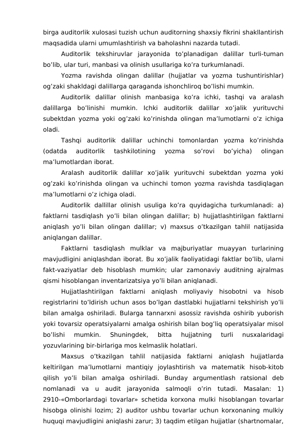 birga auditorlik xulosasi tuzish uchun auditorning shaxsiy fikrini shakllantirish
maqsadida ularni umumlashtirish va baholashni nazarda tutadi. 
Auditorlik  tekshiruvlar  jarayonida  to’planadigan  dalillar  turli-tuman
bo’lib, ular turi, manbasi va olinish usullariga ko’ra turkumlanadi. 
Yozma  ravishda  olingan  dalillar  (hujjatlar  va  yozma  tushuntirishlar)
og’zaki shakldagi dalillarga qaraganda ishonchliroq bo’lishi mumkin. 
Auditorlik  dalillar  olinish  manbasiga  ko’ra  ichki,  tashqi  va  aralash
dalillarga  bo’linishi  mumkin.  Ichki  auditorlik  dalillar  xo’jalik  yurituvchi
subektdan yozma yoki og’zaki ko’rinishda olingan ma’lumotlarni o’z ichiga
oladi. 
Tashqi  auditorlik  dalillar  uchinchi  tomonlardan  yozma  ko’rinishda
(odatda  auditorlik  tashkilotining  yozma  so’rovi  bo’yicha)  olingan
ma’lumotlardan iborat. 
Aralash  auditorlik  dalillar  xo’jalik  yurituvchi  subektdan  yozma  yoki
og’zaki ko’rinishda olingan va uchinchi tomon yozma ravishda tasdiqlagan
ma’lumotlarni o’z ichiga oladi. 
Auditorlik dallillar olinish usuliga  ko’ra  quyidagicha turkumlanadi: a)
faktlarni tasdiqlash yo’li bilan olingan dalillar; b) hujjatlashtirilgan faktlarni
aniqlash yo’li bilan olingan dalillar; v) maxsus o’tkazilgan tahlil natijasida
aniqlangan dalillar. 
Faktlarni  tasdiqlash  mulklar  va  majburiyatlar  muayyan  turlarining
mavjudligini aniqlashdan iborat. Bu xo’jalik faoliyatidagi faktlar bo’lib, ularni
fakt-vaziyatlar  deb  hisoblash  mumkin;  ular  zamonaviy  auditning  ajralmas
qismi hisoblangan inventarizatsiya yo’li bilan aniqlanadi. 
Hujjatlashtirilgan  faktlarni  aniqlash  moliyaviy  hisobotni  va  hisob
registrlarini to’ldirish uchun asos bo’lgan dastlabki hujjatlarni tekshirish yo’li
bilan amalga oshiriladi. Bularga tannarxni asossiz ravishda oshirib yuborish
yoki tovarsiz operatsiyalarni amalga oshirish bilan bog’liq operatsiyalar misol
bo’lishi  mumkin.  Shuningdek,  bitta  hujjatning  turli  nusxalaridagi
yozuvlarining bir-birlariga mos kelmaslik holatlari. 
Maxsus  o’tkazilgan  tahlil  natijasida  faktlarni  aniqlash  hujjatlarda
keltirilgan  ma’lumotlarni  mantiqiy  joylashtirish  va  matematik  hisob-kitob
qilish  yo’li  bilan  amalga  oshiriladi.  Bunday  argumentlash  ratsional  deb
nomlanadi  va  u  audit  jarayonida  salmoqli  o’rin  tutadi.  Masalan:  1)
2910-«Omborlardagi tovarlar» schetida korxona mulki hisoblangan tovarlar
hisobga olinishi lozim; 2) auditor ushbu tovarlar uchun korxonaning mulkiy
huquqi mavjudligini aniqlashi zarur; 3) taqdim etilgan hujjatlar (shartnomalar,

