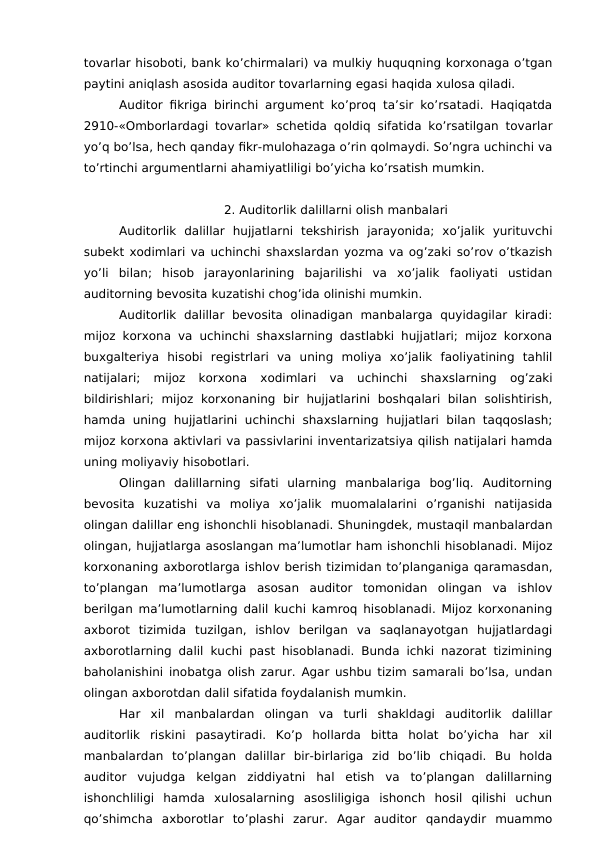 tovarlar hisoboti, bank ko’chirmalari) va mulkiy huquqning korxonaga o’tgan
paytini aniqlash asosida auditor tovarlarning egasi haqida xulosa qiladi. 
Auditor fikriga birinchi argument ko’proq ta’sir ko’rsatadi. Haqiqatda
2910-«Omborlardagi tovarlar» schetida qoldiq sifatida ko’rsatilgan tovarlar
yo’q bo’lsa, hech qanday fikr-mulohazaga o’rin qolmaydi. So’ngra uchinchi va
to’rtinchi argumentlarni ahamiyatliligi bo’yicha ko’rsatish mumkin. 
2. Auditorlik dalillarni olish manbalari
Auditorlik  dalillar  hujjatlarni  tekshirish  jarayonida;  xo’jalik  yurituvchi
subekt xodimlari va uchinchi shaxslardan yozma va og’zaki so’rov o’tkazish
yo’li  bilan;  hisob  jarayonlarining  bajarilishi  va  xo’jalik  faoliyati  ustidan
auditorning bevosita kuzatishi chog’ida olinishi mumkin. 
Auditorlik  dalillar  bevosita  olinadigan  manbalarga  quyidagilar  kiradi:
mijoz korxona va uchinchi shaxslarning dastlabki hujjatlari; mijoz korxona
buxgalteriya  hisobi  registrlari  va  uning  moliya  xo’jalik  faoliyatining  tahlil
natijalari;  mijoz  korxona  xodimlari  va  uchinchi  shaxslarning  og’zaki
bildirishlari;  mijoz  korxonaning  bir  hujjatlarini  boshqalari  bilan solishtirish,
hamda uning hujjatlarini  uchinchi  shaxslarning  hujjatlari bilan taqqoslash;
mijoz korxona aktivlari va passivlarini inventarizatsiya qilish natijalari hamda
uning moliyaviy hisobotlari. 
Olingan  dalillarning  sifati  ularning  manbalariga  bog’liq.  Auditorning
bevosita  kuzatishi  va  moliya  xo’jalik  muomalalarini  o’rganishi  natijasida
olingan dalillar eng ishonchli hisoblanadi. Shuningdek, mustaqil manbalardan
olingan, hujjatlarga asoslangan ma’lumotlar ham ishonchli hisoblanadi. Mijoz
korxonaning axborotlarga ishlov berish tizimidan to’planganiga qaramasdan,
to’plangan  ma’lumotlarga  asosan  auditor  tomonidan  olingan  va  ishlov
berilgan ma’lumotlarning dalil kuchi kamroq hisoblanadi. Mijoz korxonaning
axborot  tizimida  tuzilgan,  ishlov  berilgan  va  saqlanayotgan  hujjatlardagi
axborotlarning dalil kuchi past hisoblanadi. Bunda ichki nazorat tizimining
baholanishini inobatga olish zarur. Agar ushbu tizim samarali bo’lsa, undan
olingan axborotdan dalil sifatida foydalanish mumkin. 
Har  xil  manbalardan  olingan  va  turli  shakldagi  auditorlik  dalillar
auditorlik  riskini  pasaytiradi.  Ko’p  hollarda  bitta  holat  bo’yicha  har  xil
manbalardan  to’plangan  dalillar  bir-birlariga  zid  bo’lib  chiqadi.  Bu  holda
auditor  vujudga  kelgan  ziddiyatni  hal  etish  va  to’plangan  dalillarning
ishonchliligi  hamda  xulosalarning  asosliligiga  ishonch  hosil  qilishi  uchun
qo’shimcha  axborotlar  to’plashi  zarur.  Agar  auditor  qandaydir  muammo
