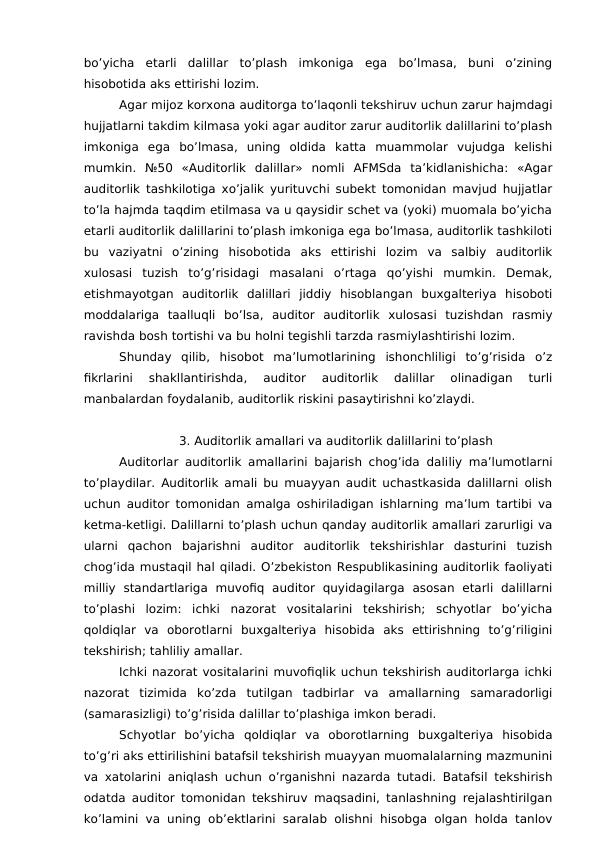 bo’yicha  etarli  dalillar  to’plash  imkoniga  ega  bo’lmasa,  buni  o’zining
hisobotida aks ettirishi lozim. 
Agar mijoz korxona auditorga to’laqonli tekshiruv uchun zarur hajmdagi
hujjatlarni takdim kilmasa yoki agar auditor zarur auditorlik dalillarini to’plash
imkoniga  ega  bo’lmasa,  uning  oldida  katta  muammolar  vujudga  kelishi
mumkin.  №50  «Auditorlik  dalillar»  nomli  AFMSda  ta’kidlanishicha:  «Agar
auditorlik tashkilotiga xo’jalik yurituvchi subekt tomonidan mavjud hujjatlar
to’la hajmda taqdim etilmasa va u qaysidir schet va (yoki) muomala bo’yicha
etarli auditorlik dalillarini to’plash imkoniga ega bo’lmasa, auditorlik tashkiloti
bu  vaziyatni  o’zining  hisobotida  aks  ettirishi  lozim  va  salbiy  auditorlik
xulosasi  tuzish  to’g’risidagi  masalani  o’rtaga  qo’yishi  mumkin.  Demak,
etishmayotgan  auditorlik  dalillari  jiddiy  hisoblangan  buxgalteriya  hisoboti
moddalariga  taalluqli  bo’lsa,  auditor  auditorlik  xulosasi  tuzishdan  rasmiy
ravishda bosh tortishi va bu holni tegishli tarzda rasmiylashtirishi lozim. 
Shunday  qilib,  hisobot  ma’lumotlarining  ishonchliligi  to’g’risida  o’z
fikrlarini  shakllantirishda,  auditor  auditorlik  dalillar  olinadigan  turli
manbalardan foydalanib, auditorlik riskini pasaytirishni ko’zlaydi. 
3. Auditorlik amallari va auditorlik dalillarini to’plash
Auditorlar auditorlik amallarini bajarish chog’ida daliliy ma’lumotlarni
to’playdilar. Auditorlik amali bu muayyan audit uchastkasida dalillarni olish
uchun auditor tomonidan amalga oshiriladigan ishlarning ma’lum tartibi va
ketma-ketligi. Dalillarni to’plash uchun qanday auditorlik amallari zarurligi va
ularni  qachon  bajarishni  auditor  auditorlik  tekshirishlar  dasturini  tuzish
chog’ida mustaqil hal qiladi. O’zbekiston Respublikasining auditorlik faoliyati
milliy  standartlariga  muvofiq  auditor  quyidagilarga  asosan  etarli  dalillarni
to’plashi  lozim:  ichki  nazorat  vositalarini  tekshirish;  schyotlar  bo’yicha
qoldiqlar  va  oborotlarni  buxgalteriya  hisobida  aks  ettirishning  to’g’riligini
tekshirish; tahliliy amallar. 
Ichki nazorat vositalarini muvofiqlik uchun tekshirish auditorlarga ichki
nazorat  tizimida  ko’zda  tutilgan  tadbirlar  va  amallarning  samaradorligi
(samarasizligi) to’g’risida dalillar to’plashiga imkon beradi. 
Schyotlar  bo’yicha  qoldiqlar  va  oborotlarning  buxgalteriya  hisobida
to’g’ri aks ettirilishini batafsil tekshirish muayyan muomalalarning mazmunini
va xatolarini aniqlash uchun o’rganishni nazarda tutadi. Batafsil tekshirish
odatda auditor tomonidan tekshiruv maqsadini, tanlashning rejalashtirilgan
ko’lamini va uning ob’ektlarini saralab olishni hisobga olgan holda tanlov
