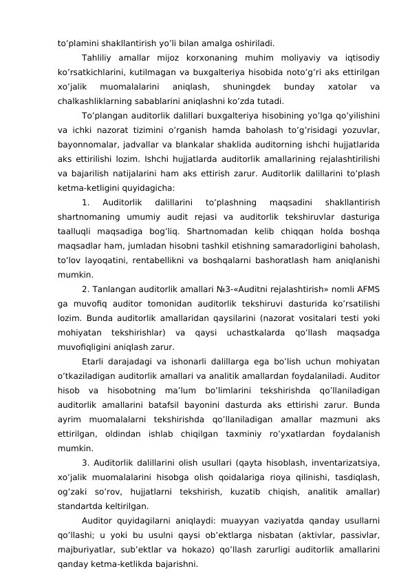 to’plamini shakllantirish yo’li bilan amalga oshiriladi. 
Tahliliy  amallar  mijoz  korxonaning  muhim  moliyaviy  va  iqtisodiy
ko’rsatkichlarini, kutilmagan va buxgalteriya hisobida noto’g’ri aks ettirilgan
xo’jalik  muomalalarini  aniqlash,  shuningdek  bunday  xatolar  va
chalkashliklarning sabablarini aniqlashni ko’zda tutadi. 
To’plangan auditorlik dalillari buxgalteriya hisobining yo’lga qo’yilishini
va  ichki  nazorat  tizimini  o’rganish hamda  baholash to’g’risidagi  yozuvlar,
bayonnomalar, jadvallar va blankalar shaklida auditorning ishchi hujjatlarida
aks ettirilishi lozim. Ishchi hujjatlarda auditorlik amallarining rejalashtirilishi
va bajarilish natijalarini ham aks ettirish zarur. Auditorlik dalillarini to’plash
ketma-ketligini quyidagicha: 
1.  Auditorlik  dalillarini  to’plashning  maqsadini  shakllantirish
shartnomaning  umumiy  audit  rejasi  va  auditorlik  tekshiruvlar  dasturiga
taalluqli  maqsadiga  bog’liq.  Shartnomadan  kelib  chiqqan  holda  boshqa
maqsadlar ham, jumladan hisobni tashkil etishning samaradorligini baholash,
to’lov layoqatini, rentabellikni va boshqalarni bashoratlash ham aniqlanishi
mumkin. 
2. Tanlangan auditorlik amallari №3-«Auditni rejalashtirish» nomli AFMS
ga  muvofiq  auditor  tomonidan  auditorlik  tekshiruvi  dasturida  ko’rsatilishi
lozim. Bunda auditorlik amallaridan qaysilarini (nazorat vositalari testi yoki
mohiyatan  tekshirishlar)  va  qaysi  uchastkalarda  qo’llash  maqsadga
muvofiqligini aniqlash zarur. 
Etarli darajadagi va ishonarli dalillarga ega bo’lish uchun mohiyatan
o’tkaziladigan auditorlik amallari va analitik amallardan foydalaniladi. Auditor
hisob  va  hisobotning  ma’lum  bo’limlarini  tekshirishda  qo’llaniladigan
auditorlik  amallarini  batafsil  bayonini  dasturda  aks  ettirishi  zarur.  Bunda
ayrim  muomalalarni  tekshirishda  qo’llaniladigan  amallar  mazmuni  aks
ettirilgan,  oldindan  ishlab  chiqilgan  taxminiy  ro’yxatlardan  foydalanish
mumkin. 
3. Auditorlik dalillarini olish usullari (qayta hisoblash, inventarizatsiya,
xo’jalik  muomalalarini  hisobga  olish  qoidalariga  rioya  qilinishi,  tasdiqlash,
og’zaki  so’rov,  hujjatlarni  tekshirish,  kuzatib  chiqish,  analitik  amallar)
standartda keltirilgan.
Auditor quyidagilarni aniqlaydi: muayyan vaziyatda qanday usullarni
qo’llashi;  u  yoki  bu  usulni  qaysi  ob’ektlarga  nisbatan  (aktivlar,  passivlar,
majburiyatlar,  sub’ektlar  va hokazo)  qo’llash zarurligi  auditorlik  amallarini
qanday ketma-ketlikda bajarishni. 
