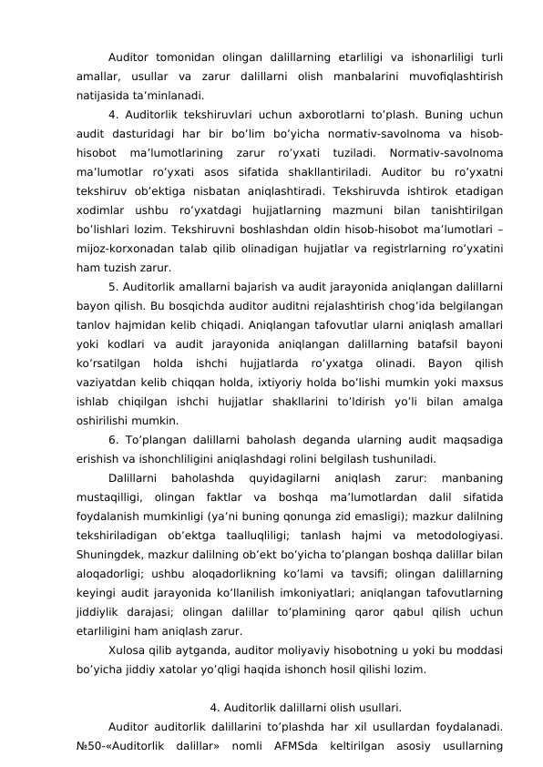 Auditor  tomonidan  olingan  dalillarning  etarliligi  va  ishonarliligi  turli
amallar,  usullar  va  zarur  dalillarni  olish  manbalarini  muvofiqlashtirish
natijasida ta’minlanadi. 
4. Auditorlik tekshiruvlari uchun axborotlarni to’plash. Buning uchun
audit  dasturidagi  har  bir  bo’lim  bo’yicha  normativ-savolnoma  va  hisob-
hisobot  ma’lumotlarining  zarur  ro’yxati  tuziladi.  Normativ-savolnoma
ma’lumotlar  ro’yxati  asos  sifatida  shakllantiriladi.  Auditor  bu  ro’yxatni
tekshiruv  ob’ektiga  nisbatan  aniqlashtiradi.  Tekshiruvda  ishtirok  etadigan
xodimlar  ushbu  ro’yxatdagi  hujjatlarning  mazmuni  bilan  tanishtirilgan
bo’lishlari lozim. Tekshiruvni boshlashdan oldin hisob-hisobot ma’lumotlari –
mijoz-korxonadan talab qilib olinadigan hujjatlar va registrlarning ro’yxatini
ham tuzish zarur. 
5. Auditorlik amallarni bajarish va audit jarayonida aniqlangan dalillarni
bayon qilish. Bu bosqichda auditor auditni rejalashtirish chog’ida belgilangan
tanlov hajmidan kelib chiqadi. Aniqlangan tafovutlar ularni aniqlash amallari
yoki  kodlari  va  audit  jarayonida  aniqlangan  dalillarning  batafsil  bayoni
ko’rsatilgan  holda  ishchi  hujjatlarda  ro’yxatga  olinadi.  Bayon  qilish
vaziyatdan kelib chiqqan holda, ixtiyoriy holda bo’lishi mumkin yoki maxsus
ishlab  chiqilgan  ishchi  hujjatlar  shakllarini  to’ldirish  yo’li  bilan  amalga
oshirilishi mumkin. 
6. To’plangan dalillarni  baholash deganda ularning audit maqsadiga
erishish va ishonchliligini aniqlashdagi rolini belgilash tushuniladi. 
Dalillarni  baholashda  quyidagilarni  aniqlash  zarur:  manbaning
mustaqilligi,  olingan  faktlar  va  boshqa  ma’lumotlardan  dalil  sifatida
foydalanish mumkinligi (ya’ni buning qonunga zid emasligi); mazkur dalilning
tekshiriladigan  ob’ektga  taalluqliligi;  tanlash  hajmi  va  metodologiyasi.
Shuningdek, mazkur dalilning ob’ekt bo’yicha to’plangan boshqa dalillar bilan
aloqadorligi;  ushbu  aloqadorlikning  ko’lami  va  tavsifi;  olingan  dalillarning
keyingi audit jarayonida ko’llanilish imkoniyatlari; aniqlangan tafovutlarning
jiddiylik  darajasi;  olingan  dalillar  to’plamining  qaror  qabul  qilish  uchun
etarliligini ham aniqlash zarur. 
Xulosa qilib aytganda, auditor moliyaviy hisobotning u yoki bu moddasi
bo’yicha jiddiy xatolar yo’qligi haqida ishonch hosil qilishi lozim. 
4. Auditorlik dalillarni olish usullari.
Auditor auditorlik dalillarini to’plashda har xil usullardan foydalanadi.
№50-«Auditorlik  dalillar»  nomli  AFMSda  keltirilgan  asosiy  usullarning
