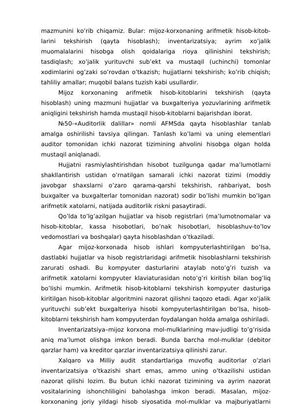 mazmunini ko’rib chiqamiz. Bular: mijoz-korxonaning arifmetik hisob-kitob-
larini  tekshirish  (qayta  hisoblash);  inventarizatsiya;  ayrim  xo’jalik
muomalalarini  hisobga  olish  qoidalariga  rioya  qilinishini  tekshirish;
tasdiqlash;  xo’jalik  yurituvchi  sub’ekt  va  mustaqil  (uchinchi)  tomonlar
xodimlarini og’zaki so’rovdan o’tkazish; hujjatlarni tekshirish; ko’rib chiqish;
tahliliy amallar; muqobil balans tuzish kabi usullardir. 
Mijoz  korxonaning  arifmetik  hisob-kitoblarini  tekshirish  (qayta
hisoblash) uning mazmuni hujjatlar va buxgalteriya yozuvlarining arifmetik
aniqligini tekshirish hamda mustaqil hisob-kitoblarni bajarishdan iborat. 
№50-«Auditorlik  dalillar»  nomli  AFMSda  qayta  hisoblashlar  tanlab
amalga  oshirilishi  tavsiya  qilingan.  Tanlash  ko’lami  va  uning  elementlari
auditor  tomonidan  ichki  nazorat  tizimining  ahvolini  hisobga  olgan  holda
mustaqil aniqlanadi. 
Hujjatni  rasmiylashtirishdan  hisobot  tuzilgunga  qadar  ma’lumotlarni
shakllantirish  ustidan  o’rnatilgan  samarali  ichki  nazorat  tizimi  (moddiy
javobgar  shaxslarni  o’zaro  qarama-qarshi  tekshirish,  rahbariyat,  bosh
buxgalter va buxgalterlar tomonidan nazorat) sodir bo’lishi mumkin bo’lgan
arifmetik xatolarni, natijada auditorlik riskni pasaytiradi. 
Qo’lda to’lg’azilgan hujjatlar va hisob registrlari (ma’lumotnomalar va
hisob-kitoblar,  kassa  hisobotlari,  bo’nak  hisobotlari,  hisoblashuv-to’lov
vedomostlari va boshqalar) qayta hisoblashdan o’tkaziladi. 
Agar  mijoz-korxonada  hisob  ishlari  kompyuterlashtirilgan  bo’lsa,
dastlabki hujjatlar va hisob registrlaridagi arifmetik hisoblashlarni tekshirish
zarurati  oshadi.  Bu  kompyuter  dasturlarini  ataylab  noto’g’ri  tuzish  va
arifmetik xatolarni kompyuter klaviaturasidan noto’g’ri kiritish bilan bog’liq
bo’lishi  mumkin.  Arifmetik  hisob-kitoblarni  tekshirish  kompyuter  dasturiga
kiritilgan hisob-kitoblar algoritmini nazorat qilishni taqozo etadi. Agar xo’jalik
yurituvchi  sub’ekt  buxgalteriya  hisobi  kompyuterlashtirilgan  bo’lsa,  hisob-
kitoblarni tekshirish ham kompyuterdan foydalangan holda amalga oshiriladi.
Inventarizatsiya–mijoz korxona mol-mulklarining mav-judligi to’g’risida
aniq  ma’lumot  olishga  imkon  beradi.  Bunda  barcha  mol-mulklar  (debitor
qarzlar ham) va kreditor qarzlar inventarizatsiya qilinishi zarur. 
Xalqaro  va  Milliy  audit  standartlariga  muvofiq  auditorlar  o’zlari
inventarizatsiya  o’tkazishi  shart  emas,  ammo  uning  o’tkazilishi  ustidan
nazorat  qilishi  lozim.  Bu  butun  ichki  nazorat  tizimining  va  ayrim  nazorat
vositalarining  ishonchliligini  baholashga  imkon  beradi.  Masalan,  mijoz-
korxonaning  joriy  yildagi  hisob  siyosatida  mol-mulklar  va  majburiyatlarni
