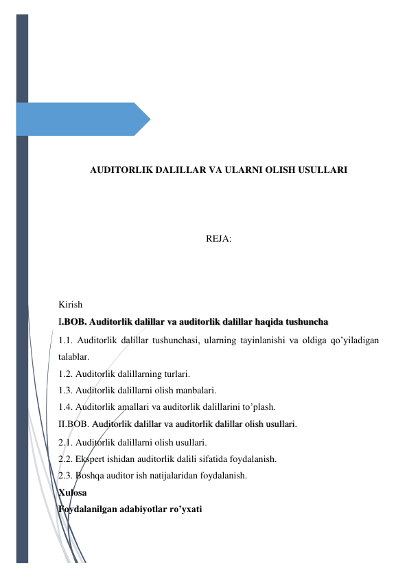  
 
 
 
 
 
 
 
AUDITORLIK DALILLAR VA ULARNI OLISH USULLARI 
 
 
 
REJA: 
 
 
 
Kirish 
I.BOB. Auditorlik dalillar va auditorlik dalillar haqida tushuncha  
1.1. Auditorlik dalillar tushunchasi, ularning tayinlanishi va oldiga qo’yiladigan 
talablar. 
1.2. Auditorlik dalillarning turlari. 
1.3. Auditorlik dalillarni olish manbalari. 
1.4. Auditorlik amallari va auditorlik dalillarini to’plash. 
II.BOB. Auditorlik dalillar va auditorlik dalillar olish usullari. 
2.1. Auditorlik dalillarni olish usullari. 
2.2. Ekspert ishidan auditorlik dalili sifatida foydalanish. 
2.3. Boshqa auditor ish natijalaridan foydalanish. 
Xulosa 
Foydalanilgan adabiyotlar ro’yxati 
 
 
