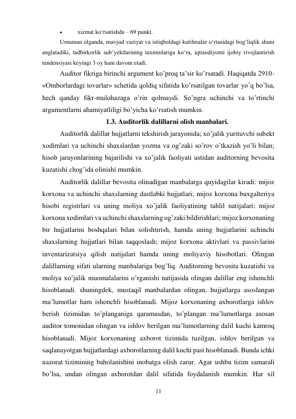 11 
 
 
xizmat ko‘rsatishda – 69 punkt. 
Umuman olganda, mavjud vaziyat va istiqboldagi kutilmalar o‘rtasidagi bog‘liqlik shuni 
anglatadiki, tadbirkorlik sub’yektlarining taxminlariga ko‘ra, iqtisodiyotni ijobiy rivojlantirish 
tendensiyasi keyingi 3 oy ham davom etadi. 
Auditor fikriga birinchi argument ko’proq ta’sir ko’rsatadi. Haqiqatda 2910-
«Omborlardagi tovarlar» schetida qoldiq sifatida ko’rsatilgan tovarlar yo’q bo’lsa, 
hech qanday fikr-mulohazaga o’rin qolmaydi. So’ngra uchinchi va to’rtinchi 
argumentlarni ahamiyatliligi bo’yicha ko’rsatish mumkin.  
1.3. Auditorlik dalillarni olish manbalari. 
Auditorlik dalillar hujjatlarni tekshirish jarayonida; xo’jalik yurituvchi subekt 
xodimlari va uchinchi shaxslardan yozma va og’zaki so’rov o’tkazish yo’li bilan; 
hisob jarayonlarining bajarilishi va xo’jalik faoliyati ustidan auditorning bevosita 
kuzatishi chog’ida olinishi mumkin.  
Auditorlik dalillar bevosita olinadigan manbalarga quyidagilar kiradi: mijoz 
korxona va uchinchi shaxslarning dastlabki hujjatlari; mijoz korxona buxgalteriya 
hisobi registrlari va uning moliya xo’jalik faoliyatining tahlil natijalari; mijoz 
korxona xodimlari va uchinchi shaxslarning og’zaki bildirishlari; mijoz korxonaning 
bir hujjatlarini boshqalari bilan solishtirish, hamda uning hujjatlarini uchinchi 
shaxslarning hujjatlari bilan taqqoslash; mijoz korxona aktivlari va passivlarini 
inventarizatsiya qilish natijalari hamda uning moliyaviy hisobotlari. Olingan 
dalillarning sifati ularning manbalariga bog’liq. Auditorning bevosita kuzatishi va 
moliya xo’jalik muomalalarini o’rganishi natijasida olingan dalillar eng ishonchli 
hisoblanadi. shuningdek, mustaqil manbalardan olingan, hujjatlarga asoslangan 
ma’lumotlar ham ishonchli hisoblanadi. Mijoz korxonaning axborotlarga ishlov 
berish tizimidan to’planganiga qaramasdan, to’plangan ma’lumotlarga asosan 
auditor tomonidan olingan va ishlov berilgan ma’lumotlarning dalil kuchi kamroq 
hisoblanadi. Mijoz korxonaning axborot tizimida tuzilgan, ishlov berilgan va 
saqlanayotgan hujjatlardagi axborotlarning dalil kuchi past hisoblanadi. Bunda ichki 
nazorat tizimining baholanishini inobatga olish zarur. Agar ushbu tizim samarali 
bo’lsa, undan olingan axborotdan dalil sifatida foydalanish mumkin. Har xil 
