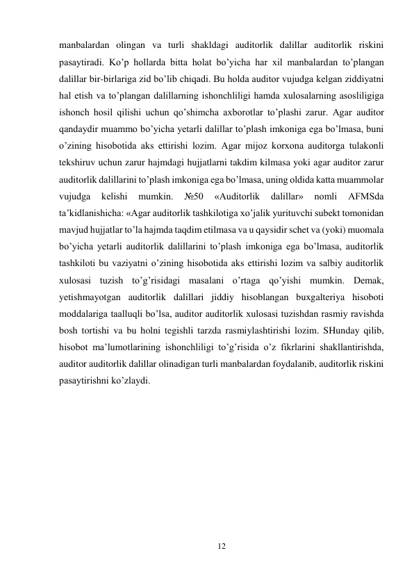 12 
 
manbalardan olingan va turli shakldagi auditorlik dalillar auditorlik riskini 
pasaytiradi. Ko’p hollarda bitta holat bo’yicha har xil manbalardan to’plangan 
dalillar bir-birlariga zid bo’lib chiqadi. Bu holda auditor vujudga kelgan ziddiyatni 
hal etish va to’plangan dalillarning ishonchliligi hamda xulosalarning asosliligiga 
ishonch hosil qilishi uchun qo’shimcha axborotlar to’plashi zarur. Agar auditor 
qandaydir muammo bo’yicha yetarli dalillar to’plash imkoniga ega bo’lmasa, buni 
o’zining hisobotida aks ettirishi lozim. Agar mijoz korxona auditorga tulakonli 
tekshiruv uchun zarur hajmdagi hujjatlarni takdim kilmasa yoki agar auditor zarur 
auditorlik dalillarini to’plash imkoniga ega bo’lmasa, uning oldida katta muammolar 
vujudga 
kelishi 
mumkin. 
№50 
«Auditorlik 
dalillar» 
nomli 
AFMSda 
ta’kidlanishicha: «Agar auditorlik tashkilotiga xo’jalik yurituvchi subekt tomonidan 
mavjud hujjatlar to’la hajmda taqdim etilmasa va u qaysidir schet va (yoki) muomala 
bo’yicha yetarli auditorlik dalillarini to’plash imkoniga ega bo’lmasa, auditorlik 
tashkiloti bu vaziyatni o’zining hisobotida aks ettirishi lozim va salbiy auditorlik 
xulosasi tuzish to’g’risidagi masalani o’rtaga qo’yishi mumkin. Demak, 
yetishmayotgan auditorlik dalillari jiddiy hisoblangan buxgalteriya hisoboti 
moddalariga taalluqli bo’lsa, auditor auditorlik xulosasi tuzishdan rasmiy ravishda 
bosh tortishi va bu holni tegishli tarzda rasmiylashtirishi lozim. SHunday qilib, 
hisobot ma’lumotlarining ishonchliligi to’g’risida o’z fikrlarini shakllantirishda, 
auditor auditorlik dalillar olinadigan turli manbalardan foydalanib, auditorlik riskini 
pasaytirishni ko’zlaydi.  
 
 
