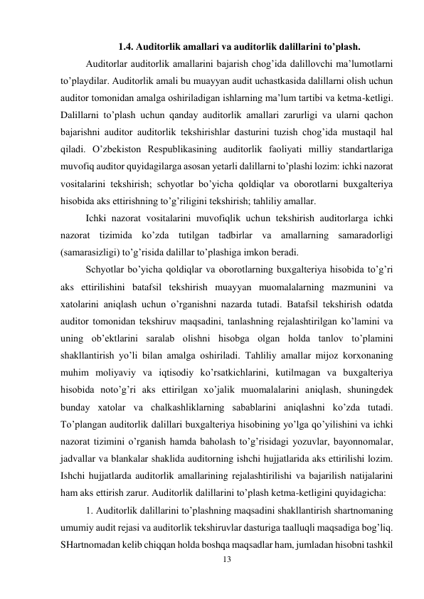 13 
 
1.4. Auditorlik amallari va auditorlik dalillarini to’plash. 
Auditorlar auditorlik amallarini bajarish chog’ida dalillovchi ma’lumotlarni 
to’playdilar. Auditorlik amali bu muayyan audit uchastkasida dalillarni olish uchun 
auditor tomonidan amalga oshiriladigan ishlarning ma’lum tartibi va ketma-ketligi. 
Dalillarni to’plash uchun qanday auditorlik amallari zarurligi va ularni qachon 
bajarishni auditor auditorlik tekshirishlar dasturini tuzish chog’ida mustaqil hal 
qiladi. O’zbekiston Respublikasining auditorlik faoliyati milliy standartlariga 
muvofiq auditor quyidagilarga asosan yetarli dalillarni to’plashi lozim: ichki nazorat 
vositalarini tekshirish; schyotlar bo’yicha qoldiqlar va oborotlarni buxgalteriya 
hisobida aks ettirishning to’g’riligini tekshirish; tahliliy amallar.  
Ichki nazorat vositalarini muvofiqlik uchun tekshirish auditorlarga ichki 
nazorat tizimida ko’zda tutilgan tadbirlar va amallarning samaradorligi 
(samarasizligi) to’g’risida dalillar to’plashiga imkon beradi.  
Schyotlar bo’yicha qoldiqlar va oborotlarning buxgalteriya hisobida to’g’ri 
aks ettirilishini batafsil tekshirish muayyan muomalalarning mazmunini va 
xatolarini aniqlash uchun o’rganishni nazarda tutadi. Batafsil tekshirish odatda 
auditor tomonidan tekshiruv maqsadini, tanlashning rejalashtirilgan ko’lamini va 
uning ob’ektlarini saralab olishni hisobga olgan holda tanlov to’plamini 
shakllantirish yo’li bilan amalga oshiriladi. Тahliliy amallar mijoz korxonaning 
muhim moliyaviy va iqtisodiy ko’rsatkichlarini, kutilmagan va buxgalteriya 
hisobida noto’g’ri aks ettirilgan xo’jalik muomalalarini aniqlash, shuningdek 
bunday xatolar va chalkashliklarning sabablarini aniqlashni ko’zda tutadi. 
Тo’plangan auditorlik dalillari buxgalteriya hisobining yo’lga qo’yilishini va ichki 
nazorat tizimini o’rganish hamda baholash to’g’risidagi yozuvlar, bayonnomalar, 
jadvallar va blankalar shaklida auditorning ishchi hujjatlarida aks ettirilishi lozim. 
Ishchi hujjatlarda auditorlik amallarining rejalashtirilishi va bajarilish natijalarini 
ham aks ettirish zarur. Auditorlik dalillarini to’plash ketma-ketligini quyidagicha:  
1. Auditorlik dalillarini to’plashning maqsadini shakllantirish shartnomaning 
umumiy audit rejasi va auditorlik tekshiruvlar dasturiga taalluqli maqsadiga bog’liq. 
SHartnomadan kelib chiqqan holda boshqa maqsadlar ham, jumladan hisobni tashkil 
