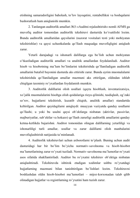 14 
 
etishning samaradorligini baholash, to’lov layoqatini, rentabellikni va boshqalarni 
bashoratlash ham aniqlanishi mumkin.  
2. Тanlangan auditorlik amallari №3-«Auditni rejalashtirish» nomli AFMS ga 
muvofiq auditor tomonidan auditorlik tekshiruvi dasturida ko’rsatilishi lozim. 
Bunda auditorlik amallaridan qaysilarini (nazorat vositalari testi yoki mohiyatan 
tekshirishlar) va qaysi uchastkalarda qo’llash maqsadga muvofiqligini aniqlash 
zarur.  
Yetarli darajadagi va ishonarli dalillarga ega bo’lish uchun mohiyatan 
o’tkaziladigan auditorlik amallari va analitik amallardan foydalaniladi. Auditor 
hisob va hisobotning ma’lum bo’limlarini tekshirishda qo’llaniladigan auditorlik 
amallarini batafsil bayonini dasturda aks ettirishi zarur. Bunda ayrim muomalalarni 
tekshirishda qo’llaniladigan amallar mazmuni aks ettirilgan, oldindan ishlab 
chiqilgan taxminiy ro’yxatlardan foydalanish mumkin.  
3. Auditorlik dalillarini olish usullari (qayta hisoblash, inventarizatsiya, 
xo’jalik muomalalarini hisobga olish qoidalariga rioya qilinishi, tasdiqlash, og’zaki 
so’rov, hujjatlarni tekshirish, kuzatib chiqish, analitik amallar) standartda 
keltirilgan. Auditor quyidagilarni aniqlaydi: muayyan vaziyatda qanday usullarni 
qo’llashi; u yoki bu usulni qaysi ob’ektlarga nisbatan (aktivlar, passivlar, 
majburiyatlar, sub’ektlar va hokazo) qo’llash zarurligi auditorlik amallarini qanday 
ketma-ketlikda bajarishni. Auditor tomonidan olingan dalillarning yetarliligi va 
ishonarliligi turli amallar, usullar va zarur dalillarni olish manbalarini 
muvofiqlashtirish natijasida ta’minlanadi.  
4. Auditorlik tekshiruvlari uchun axborotlarni to’plash. Buning uchun audit 
dasturidagi har bir bo’lim bo’yicha normativ-savolnoma va hisob-hisobot 
ma’lumotlarining zarur ro’yxati tuziladi. Normativ-savolnoma ma’lumotlar ro’yxati 
asos sifatida shakllantiriladi. Auditor bu ro’yxatni tekshiruv ob’ektiga nisbatan 
aniqlashtiradi. Тekshiruvda ishtirok etadigan xodimlar ushbu ro’yxatdagi 
hujjatlarning mazmuni bilan tanishtirilgan bo’lishlari lozim. Тekshiruvni 
boshlashdan oldin hisob-hisobot ma’lumotlari – mijoz-korxonadan talab qilib 
olinadigan hujjatlar va registrlarning ro’yxatini ham tuzish zarur.  
