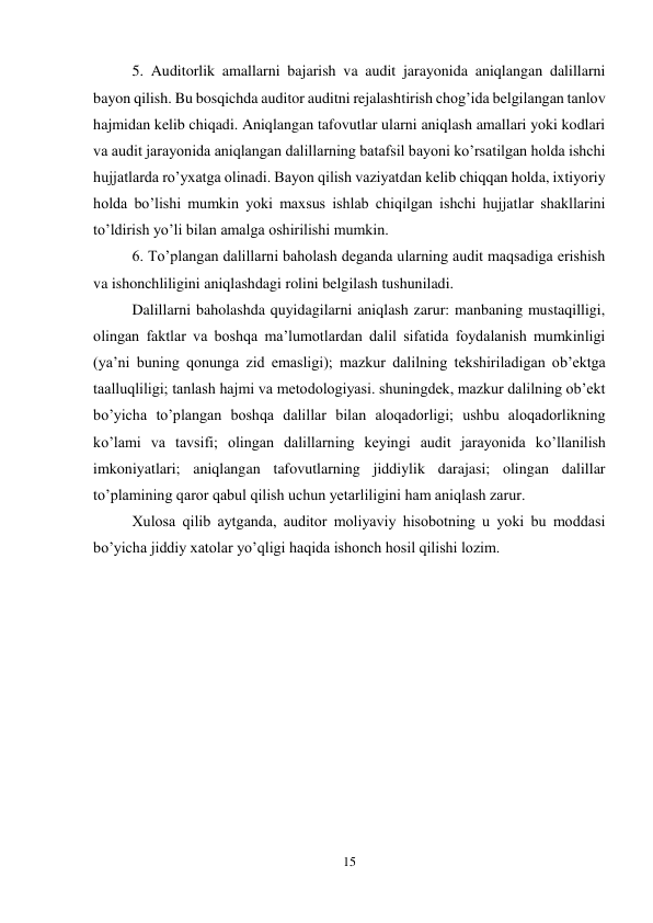 15 
 
5. Auditorlik amallarni bajarish va audit jarayonida aniqlangan dalillarni 
bayon qilish. Bu bosqichda auditor auditni rejalashtirish chog’ida belgilangan tanlov 
hajmidan kelib chiqadi. Aniqlangan tafovutlar ularni aniqlash amallari yoki kodlari 
va audit jarayonida aniqlangan dalillarning batafsil bayoni ko’rsatilgan holda ishchi 
hujjatlarda ro’yxatga olinadi. Bayon qilish vaziyatdan kelib chiqqan holda, ixtiyoriy 
holda bo’lishi mumkin yoki maxsus ishlab chiqilgan ishchi hujjatlar shakllarini 
to’ldirish yo’li bilan amalga oshirilishi mumkin.  
6. Тo’plangan dalillarni baholash deganda ularning audit maqsadiga erishish 
va ishonchliligini aniqlashdagi rolini belgilash tushuniladi.  
Dalillarni baholashda quyidagilarni aniqlash zarur: manbaning mustaqilligi, 
olingan faktlar va boshqa ma’lumotlardan dalil sifatida foydalanish mumkinligi 
(ya’ni buning qonunga zid emasligi); mazkur dalilning tekshiriladigan ob’ektga 
taalluqliligi; tanlash hajmi va metodologiyasi. shuningdek, mazkur dalilning ob’ekt 
bo’yicha to’plangan boshqa dalillar bilan aloqadorligi; ushbu aloqadorlikning 
ko’lami va tavsifi; olingan dalillarning keyingi audit jarayonida ko’llanilish 
imkoniyatlari; aniqlangan tafovutlarning jiddiylik darajasi; olingan dalillar 
to’plamining qaror qabul qilish uchun yetarliligini ham aniqlash zarur.  
Хulosa qilib aytganda, auditor moliyaviy hisobotning u yoki bu moddasi 
bo’yicha jiddiy xatolar yo’qligi haqida ishonch hosil qilishi lozim.  
 
 
 
