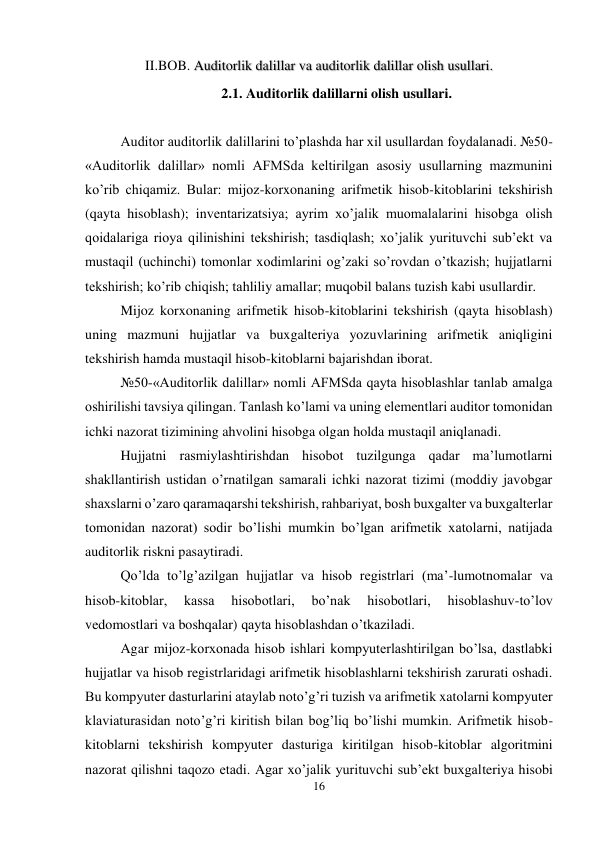 16 
 
II.BOB. Auditorlik dalillar va auditorlik dalillar olish usullari. 
2.1. Auditorlik dalillarni olish usullari. 
 
Auditor auditorlik dalillarini to’plashda har xil usullardan foydalanadi. №50-
«Auditorlik dalillar» nomli AFMSda keltirilgan asosiy usullarning mazmunini 
ko’rib chiqamiz. Bular: mijoz-korxonaning arifmetik hisob-kitoblarini tekshirish 
(qayta hisoblash); inventarizatsiya; ayrim xo’jalik muomalalarini hisobga olish 
qoidalariga rioya qilinishini tekshirish; tasdiqlash; xo’jalik yurituvchi sub’ekt va 
mustaqil (uchinchi) tomonlar xodimlarini og’zaki so’rovdan o’tkazish; hujjatlarni 
tekshirish; ko’rib chiqish; tahliliy amallar; muqobil balans tuzish kabi usullardir.  
Mijoz korxonaning arifmetik hisob-kitoblarini tekshirish (qayta hisoblash) 
uning mazmuni hujjatlar va buxgalteriya yozuvlarining arifmetik aniqligini 
tekshirish hamda mustaqil hisob-kitoblarni bajarishdan iborat.  
№50-«Auditorlik dalillar» nomli AFMSda qayta hisoblashlar tanlab amalga 
oshirilishi tavsiya qilingan. Тanlash ko’lami va uning elementlari auditor tomonidan 
ichki nazorat tizimining ahvolini hisobga olgan holda mustaqil aniqlanadi.  
Hujjatni rasmiylashtirishdan hisobot tuzilgunga qadar ma’lumotlarni 
shakllantirish ustidan o’rnatilgan samarali ichki nazorat tizimi (moddiy javobgar 
shaxslarni o’zaro qaramaqarshi tekshirish, rahbariyat, bosh buxgalter va buxgalterlar 
tomonidan nazorat) sodir bo’lishi mumkin bo’lgan arifmetik xatolarni, natijada 
auditorlik riskni pasaytiradi.  
Qo’lda to’lg’azilgan hujjatlar va hisob registrlari (ma’-lumotnomalar va 
hisob-kitoblar, 
kassa 
hisobotlari, 
bo’nak 
hisobotlari, 
hisoblashuv-to’lov 
vedomostlari va boshqalar) qayta hisoblashdan o’tkaziladi.  
Agar mijoz-korxonada hisob ishlari kompyuterlashtirilgan bo’lsa, dastlabki 
hujjatlar va hisob registrlaridagi arifmetik hisoblashlarni tekshirish zarurati oshadi. 
Bu kompyuter dasturlarini ataylab noto’g’ri tuzish va arifmetik xatolarni kompyuter 
klaviaturasidan noto’g’ri kiritish bilan bog’liq bo’lishi mumkin. Arifmetik hisob-
kitoblarni tekshirish kompyuter dasturiga kiritilgan hisob-kitoblar algoritmini 
nazorat qilishni taqozo etadi. Agar xo’jalik yurituvchi sub’ekt buxgalteriya hisobi 
