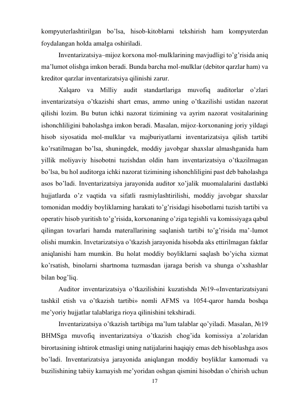 17 
 
kompyuterlashtirilgan bo’lsa, hisob-kitoblarni tekshirish ham kompyuterdan 
foydalangan holda amalga oshiriladi.  
Inventarizatsiya–mijoz korxona mol-mulklarining mavjudligi to’g’risida aniq 
ma’lumot olishga imkon beradi. Bunda barcha mol-mulklar (debitor qarzlar ham) va 
kreditor qarzlar inventarizatsiya qilinishi zarur.  
Хalqaro va Milliy audit standartlariga muvofiq auditorlar o’zlari 
inventarizatsiya o’tkazishi shart emas, ammo uning o’tkazilishi ustidan nazorat 
qilishi lozim. Bu butun ichki nazorat tizimining va ayrim nazorat vositalarining 
ishonchliligini baholashga imkon beradi. Masalan, mijoz-korxonaning joriy yildagi 
hisob siyosatida mol-mulklar va majburiyatlarni inventarizatsiya qilish tartibi 
ko’rsatilmagan bo’lsa, shuningdek, moddiy javobgar shaxslar almashganida ham 
yillik moliyaviy hisobotni tuzishdan oldin ham inventarizatsiya o’tkazilmagan 
bo’lsa, bu hol auditorga ichki nazorat tizimining ishonchliligini past deb baholashga 
asos bo’ladi. Inventarizatsiya jarayonida auditor xo’jalik muomalalarini dastlabki 
hujjatlarda o’z vaqtida va sifatli rasmiylashtirilishi, moddiy javobgar shaxslar 
tomonidan moddiy boyliklarning harakati to’g’risidagi hisobotlarni tuzish tartibi va 
operativ hisob yuritish to’g’risida, korxonaning o’ziga tegishli va komissiyaga qabul 
qilingan tovarlari hamda materallarining saqlanish tartibi to’g’risida ma’-lumot 
olishi mumkin. Invetarizatsiya o’tkazish jarayonida hisobda aks ettirilmagan faktlar 
aniqlanishi ham mumkin. Bu holat moddiy boyliklarni saqlash bo’yicha xizmat 
ko’rsatish, binolarni shartnoma tuzmasdan ijaraga berish va shunga o’xshashlar 
bilan bog’liq.  
Auditor inventarizatsiya o’tkazilishini kuzatishda №19-«Inventarizatsiyani 
tashkil etish va o’tkazish tartibi» nomli AFMS va 1054-qaror hamda boshqa 
me’yoriy hujjatlar talablariga rioya qilinishini tekshiradi.  
Inventarizatsiya o’tkazish tartibiga ma’lum talablar qo’yiladi. Masalan, №19 
BHMSga muvofiq inventarizatsiya o’tkazish chog’ida komissiya a’zolaridan 
birortasining ishtirok etmasligi uning natijalarini haqiqiy emas deb hisoblashga asos 
bo’ladi. Inventarizatsiya jarayonida aniqlangan moddiy boyliklar kamomadi va 
buzilishining tabiiy kamayish me’yoridan oshgan qismini hisobdan o’chirish uchun 
