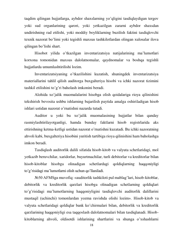 18 
 
taqdim qilingan hujjatlarga, aybdor shaxslarning yo’qligini tasdiqlaydigan tergov 
yoki sud organlarining qarori, yoki yetkazilgan zararni aybdor shaxsdan 
undirishning rad etilishi, yoki moddiy boyliklarning buzilish faktini tasdiqlovchi 
texnik nazorat bo’limi yoki tegishli maxsus tashkilotlardan olingan xulosalar ilova 
qilingan bo’lishi shart.  
Hisobot yilida o’tkazilgan inventarizatsiya natijalarining ma’lumotlari 
korxona tomonidan maxsus dalolatnomalar, qaydnomalar va boshqa tegishli 
hujjatlarda umumlashtirilishi lozim.  
Inventarizatsiyaning o’tkazilishini kuzatish, shuningdek inventarizatsiya 
materiallarini tahlil qilish auditorga buxgalteriya hisobi va ichki nazorat tizimini 
tashkil etilishini to’g’ri baholash imkonini beradi.  
Alohida xo’jalik muomalalarini hisobga olish qoidalariga rioya qilinishini 
tekshirish bevosita ushbu ishlarning bajarilish paytida amalga oshiriladigan hisob 
ishlari ustidan nazorat o’rnatishni nazarda tutadi.  
Auditor u yoki bu xo’jalik muomalasining hujjatlar bilan qanday 
rasmiylashtirilayotganligi, hamda bunday faktlarni hisob registrlarida aks 
ettirishning ketma-ketligi ustidan nazorat o’rnatishni kuzatadi. Bu ichki nazoratning 
ahvoli kabi, buxgalteriya hisobini yuritish tartibiga rioya qilinishini ham baholashga 
imkon beradi.  
Тasdiqlash auditorlik dalili sifatida hisob-kitob va valyuta schetlaridagi, mol 
yetkazib beruvchilar, xaridorlar, buyurtmachilar, turli debitorlar va kreditorlar bilan 
hisob-kitoblar 
hisobga 
olinadigan 
schetlardagi 
qoldiqlarning 
haqqoniyligi 
to’g’risidagi ma’lumotlarni olish uchun qo’llaniladi.  
№50 AFMSga muvofiq: «auditorlik tashkiloti pul mablag’lari, hisob-kitoblar, 
debitorlik va kreditorlik qarzlari hisobga olinadigan schetlarning qoldiqlari 
to’g’risidagi ma’lumotlarning haqqoniyligini tasdiqlovchi auditorlik dalillarini 
mustaqil (uchinchi) tomonlardan yozma ravishda olishi lozim». Hisob-kitob va 
valyuta schetlaridagi qoldiqlar bank ko’chirmalari bilan, debitorlik va kreditorlik 
qarzlarining haqqoniyligi esa taqqoslash dalolatnomalari bilan tasdiqlanadi. Hisob-
kitoblarning ahvoli, oldisotdi ishlarining shartlarini va shunga o’xshashlarni 
