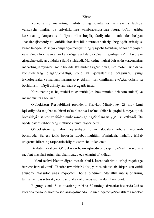 1 
 
Kirish 
Korxonaning marketing muhiti uning ichida va tashqarisida faoliyat 
yurituvchi omillar va sub'ektlarning kombinatsiyasidan iborat bo'lib, ushbu 
korxonaning korporativ faoliyati bilan bog'liq faoliyatdan manfaatdor bo'lgan 
shaxslar (jismoniy va yuridik shaxslar) bilan munosabatlariga bog'liqdir. missiyasi 
kuzatilmoqda. Missiya kompaniya faoliyatining qisqacha tavsifini, bozor ehtiyojlari 
va iste'molchi xususiyatlari kabi o'zgaruvchilarga yo'naltirilganligini ta'minlaydigan 
qisqacha tuzilgan qoidalar sifatida ishlaydi. Marketing muhiti doirasida korxonaning 
marketing jarayonlari sodir bo'ladi. Bu muhit turg‘un emas, iste’molchilar didi va 
xohishlarining o‘zgaruvchanligi, soliq va qonunlarning o‘zgarishi, yangi 
texnologiyalar va mahsulotlarning joriy etilishi, turli omillarning to‘xtab qolishi va 
boshlanishi tufayli doimiy ravishda o‘zgarib turadi. 
Korxonaning tashqi muhiti mikromuhit (uni bozor muhiti deb ham ataladi) va 
makromuhitga bo'linadi. 
O‘zbekiston Respublikasi prezidenti Shavkat Mirziyoyev 28 may kuni 
iqtisodiyotda raqobat muhitini ta’minlash va iste’molchilar huquqini himoya qilish 
borasidagi ustuvor vazifalar muhokamasiga bag‘ishlangan yig‘ilish o‘tkazdi. Bu 
haqda davlat rahbarining matbuot xizmati xabar berdi. 
O‘zbekistonning jahon iqtisodiyoti bilan aloqalari tobora rivojlanib 
bormoqda. Bu esa ichki bozorda raqobat muhitini ta’minlash, mahalliy ishlab 
chiqaruvchilarning raqobatdoshligini oshirishni talab etadi. 
Davlatimiz rahbari O‘zbekiston bozor iqtisodiyotiga qat’iy o‘tishi jarayonida 
raqobat masalasi prinsipial ahamiyatga ega ekanini ta’kidladi. 
– Meni tashvishlantiradigan masala shuki, korxonalarimiz tashqi raqobatga 
bardosh bera oladimi? Chetdan tovar kirib kelsa, yurtimizda ishlab chiqarilgan xuddi 
shunday mahsulot unga raqobatchi bo‘la oladimi? Mahalliy mahsulotlarning 
tannarxini pasaytirsak, xorijdan o‘zlari olib ketishadi, – dedi Prezident. 
Bugungi kunda 31 ta tovarlar guruhi va 82 turdagi xizmatlar bozorida 245 ta 
korxona monopol holatda saqlanib qolmoqda. Lekin bir qator yo‘nalishlarda raqobat 
