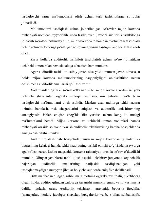 19 
 
tasdiqlovchi zarur ma’lumotlarni olish uchun turli tashkilotlarga so’rovlar 
jo’natiladi.  
Ma’lumotlarni tasdiqlash uchun jo’natiladigan so’rovlar mijoz korxona 
rahbariyati nomidan tayyorlanib, unda tasdiqlovchi javobni auditorlik tashkilotiga 
jo’natish so’raladi. SHunday qilib, mijoz-korxona tomonidan ma’lumotni tasdiqlash 
uchun uchinchi tomonga jo’natilgan so’rovning yozma tasdigini auditorlik tashkiloti 
oladi.  
Zarur hollarda auditorlik tashkiloti tasdiqlatish uchun so’rov jo’natilgan 
uchinchi tomon bilan bevosita aloqa o’rnatishi ham mumkin.  
Agar auditorlik tashkiloti salbiy javob olsa yoki umuman javob olmasa, u 
holda mijoz korxona ma’lumotlarining haqqoniyligini aniqlashtirish uchun 
qo’shimcha auditorlik amallarini qo’llashi zarur.  
Хodimlardan og’zaki so’rov o’tkazish – bu mijoz korxona xodimlari yoki 
uchinchi shaxslardan og’zaki muloqat va javoblarni baholash yo’li bilan 
tasdiqlovchi ma’lumotlarni olish usulidir. Mazkur usul auditorga ichki nazorat 
tizimini baholash, risk chegaralarini aniqlash va auditorlik tenkshiruvining 
strategiyasini ishlab chiqish chog’ida fikr yuritish uchun keng ko’lamdagi 
ma’lumotlarni beradi. Mijoz korxona va uchinchi tomon xodimlari hamda 
rahbariyati orasida so’rov o’tkazish auditorlik tekshiruvining barcha bosqichlarida 
amalga oshirilishi mumkin.  
Auditni rejalashtirish bosqichida, xususan mijoz korxonaning holati va 
biznesining kelajagi hamda ichki nazoratning tashkil etilishi to’g’risida tasavvurga 
ega bo’lish zarur. Ushbu maqsadda korxona rahbariyati orasida so’rov o’tkazilishi 
mumkin. Olingan javoblarni tahlil qilish asosida tekshiruv jarayonda keyinchalik 
bajarilgan 
auditorlik 
amallarining 
natijasida 
tasdiqlanadigan 
yoki 
tasdiqlanmaydigan muayyan jihatlar bo’yicha auditorda aniq fikr shakllanadi.  
Bitta manbadan olingan, ushbu ma’lumotning og’zaki tavsifdaligini e’tiborga 
olgan holda, auditor qilingan xulosaga tayanishi mumkin emas, ya’ni kushimcha 
dalillar tuplashi zarur. Auditorlik tekshiruvi jarayonida bevosita ijrochilar 
(menejerlar, moddiy javobgar shaxslar, buxgalterlar va b. ) bilan suhbatlashib, 
