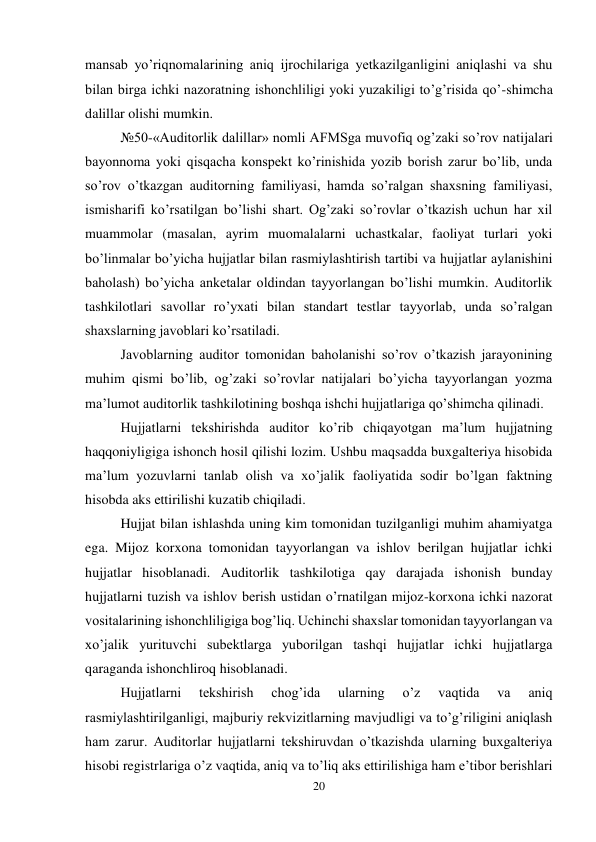 20 
 
mansab yo’riqnomalarining aniq ijrochilariga yetkazilganligini aniqlashi va shu 
bilan birga ichki nazoratning ishonchliligi yoki yuzakiligi to’g’risida qo’-shimcha 
dalillar olishi mumkin.  
№50-«Auditorlik dalillar» nomli AFMSga muvofiq og’zaki so’rov natijalari 
bayonnoma yoki qisqacha konspekt ko’rinishida yozib borish zarur bo’lib, unda 
so’rov o’tkazgan auditorning familiyasi, hamda so’ralgan shaxsning familiyasi, 
ismisharifi ko’rsatilgan bo’lishi shart. Og’zaki so’rovlar o’tkazish uchun har xil 
muammolar (masalan, ayrim muomalalarni uchastkalar, faoliyat turlari yoki 
bo’linmalar bo’yicha hujjatlar bilan rasmiylashtirish tartibi va hujjatlar aylanishini 
baholash) bo’yicha anketalar oldindan tayyorlangan bo’lishi mumkin. Auditorlik 
tashkilotlari savollar ro’yxati bilan standart testlar tayyorlab, unda so’ralgan 
shaxslarning javoblari ko’rsatiladi.  
Javoblarning auditor tomonidan baholanishi so’rov o’tkazish jarayonining 
muhim qismi bo’lib, og’zaki so’rovlar natijalari bo’yicha tayyorlangan yozma 
ma’lumot auditorlik tashkilotining boshqa ishchi hujjatlariga qo’shimcha qilinadi.  
Hujjatlarni tekshirishda auditor ko’rib chiqayotgan ma’lum hujjatning 
haqqoniyligiga ishonch hosil qilishi lozim. Ushbu maqsadda buxgalteriya hisobida 
ma’lum yozuvlarni tanlab olish va xo’jalik faoliyatida sodir bo’lgan faktning 
hisobda aks ettirilishi kuzatib chiqiladi.  
Hujjat bilan ishlashda uning kim tomonidan tuzilganligi muhim ahamiyatga 
ega. Mijoz korxona tomonidan tayyorlangan va ishlov berilgan hujjatlar ichki 
hujjatlar hisoblanadi. Auditorlik tashkilotiga qay darajada ishonish bunday 
hujjatlarni tuzish va ishlov berish ustidan o’rnatilgan mijoz-korxona ichki nazorat 
vositalarining ishonchliligiga bog’liq. Uchinchi shaxslar tomonidan tayyorlangan va 
xo’jalik yurituvchi subektlarga yuborilgan tashqi hujjatlar ichki hujjatlarga 
qaraganda ishonchliroq hisoblanadi.  
Hujjatlarni 
tekshirish 
chog’ida 
ularning 
o’z 
vaqtida 
va 
aniq 
rasmiylashtirilganligi, majburiy rekvizitlarning mavjudligi va to’g’riligini aniqlash 
ham zarur. Auditorlar hujjatlarni tekshiruvdan o’tkazishda ularning buxgalteriya 
hisobi registrlariga o’z vaqtida, aniq va to’liq aks ettirilishiga ham e’tibor berishlari 
