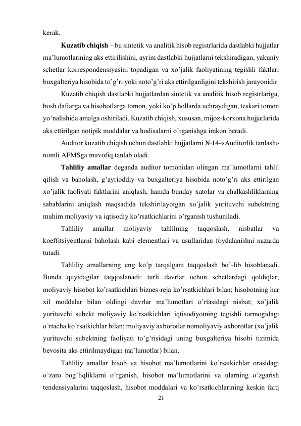 21 
 
kerak.  
Kuzatib chiqish – bu sintetik va analitik hisob registrlarida dastlabki hujjatlar 
ma’lumotlarining aks ettirilishini, ayrim dastlabki hujjatlarni tekshiradigan, yakuniy 
schetlar korrespondensiyasini topadigan va xo’jalik faoliyatining tegishli faktlari 
buxgalteriya hisobida to’g’ri yoki noto’g’ri aks ettirilganligini tekshirish jarayonidir.  
Kuzatib chiqish dastlabki hujjatlardan sintetik va analitik hisob registrlariga, 
bosh daftarga va hisobotlarga tomon, yoki ko’p hollarda uchraydigan, teskari tomon 
yo’nalishida amalga oshiriladi. Kuzatib chiqish, xususan, mijoz-korxona hujjatlarida 
aks ettirilgan notipik moddalar va hodisalarni o’rganishga imkon beradi.  
Auditor kuzatib chiqish uchun dastlabki hujjatlarni №14-«Auditorlik tanlash» 
nomli AFMSga muvofiq tanlab oladi.  
Тahliliy amallar deganda auditor tomonidan olingan ma’lumotlarni tahlil 
qilish va baholash, g’ayrioddiy va buxgalteriya hisobida noto’g’ri aks ettirilgan 
xo’jalik faoliyati faktlarini aniqlash, hamda bunday xatolar va chalkashliklarning 
sabablarini aniqlash maqsadida tekshirilayotgan xo’jalik yurituvchi subektning 
muhim moliyaviy va iqtisodiy ko’rsatkichlarini o’rganish tushuniladi.  
Тahliliy 
amallar 
moliyaviy 
tahlilning 
taqqoslash, 
nisbatlar 
va 
koeffitsiyentlarni baholash kabi elementlari va usullaridan foydalanishni nazarda 
tutadi.  
Тahliliy amallarning eng ko’p tarqalgani taqqoslash bo’-lib hisoblanadi. 
Bunda quyidagilar taqqoslanadi: turli davrlar uchun schetlardagi qoldiqlar; 
moliyaviy hisobot ko’rsatkichlari biznes-reja ko’rsatkichlari bilan; hisobotning har 
xil moddalar bilan oldingi davrlar ma’lumotlari o’rtasidagi nisbat; xo’jalik 
yurituvchi subekt moliyaviy ko’rsatkichlari iqtisodiyotning tegishli tarmogidagi 
o’rtacha ko’rsatkichlar bilan; moliyaviy axborotlar nomoliyaviy axborotlar (xo’jalik 
yurituvchi subektning faoliyati to’g’risidagi uning buxgalteriya hisobi tizimida 
bevosita aks ettirilmaydigan ma’lumotlar) bilan.  
Тahliliy amallar hisob va hisobot ma’lumotlarini ko’rsatkichlar orasidagi 
o’zaro bog’liqliklarni o’rganish, hisobot ma’lumotlarini va ularning o’zgarish 
tendensiyalarini taqqoslash, hisobot moddalari va ko’rsatkichlarining keskin farq 
