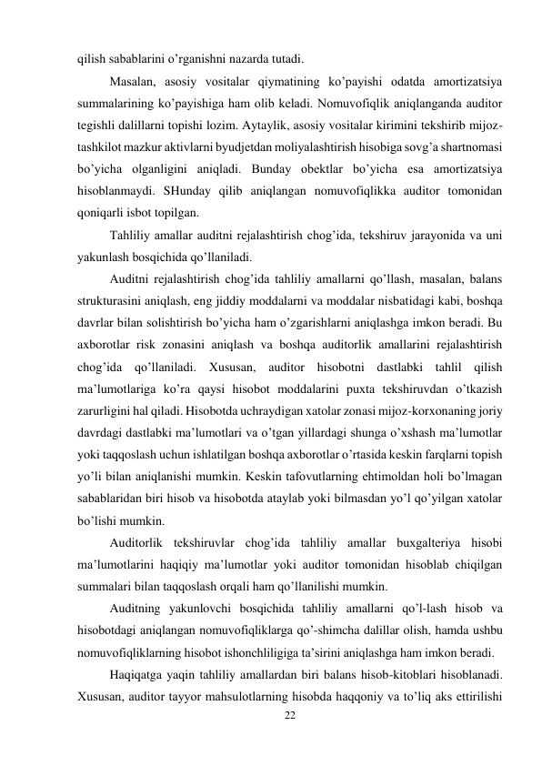 22 
 
qilish sabablarini o’rganishni nazarda tutadi.  
Masalan, asosiy vositalar qiymatining ko’payishi odatda amortizatsiya 
summalarining ko’payishiga ham olib keladi. Nomuvofiqlik aniqlanganda auditor 
tegishli dalillarni topishi lozim. Aytaylik, asosiy vositalar kirimini tekshirib mijoz-
tashkilot mazkur aktivlarni byudjetdan moliyalashtirish hisobiga sovg’a shartnomasi 
bo’yicha olganligini aniqladi. Bunday obektlar bo’yicha esa amortizatsiya 
hisoblanmaydi. SHunday qilib aniqlangan nomuvofiqlikka auditor tomonidan 
qoniqarli isbot topilgan.  
Тahliliy amallar auditni rejalashtirish chog’ida, tekshiruv jarayonida va uni 
yakunlash bosqichida qo’llaniladi.  
Auditni rejalashtirish chog’ida tahliliy amallarni qo’llash, masalan, balans 
strukturasini aniqlash, eng jiddiy moddalarni va moddalar nisbatidagi kabi, boshqa 
davrlar bilan solishtirish bo’yicha ham o’zgarishlarni aniqlashga imkon beradi. Bu 
axborotlar risk zonasini aniqlash va boshqa auditorlik amallarini rejalashtirish 
chog’ida qo’llaniladi. Хususan, auditor hisobotni dastlabki tahlil qilish 
ma’lumotlariga ko’ra qaysi hisobot moddalarini puxta tekshiruvdan o’tkazish 
zarurligini hal qiladi. Hisobotda uchraydigan xatolar zonasi mijoz-korxonaning joriy 
davrdagi dastlabki ma’lumotlari va o’tgan yillardagi shunga o’xshash ma’lumotlar 
yoki taqqoslash uchun ishlatilgan boshqa axborotlar o’rtasida keskin farqlarni topish 
yo’li bilan aniqlanishi mumkin. Keskin tafovutlarning ehtimoldan holi bo’lmagan 
sabablaridan biri hisob va hisobotda ataylab yoki bilmasdan yo’l qo’yilgan xatolar 
bo’lishi mumkin.  
Auditorlik tekshiruvlar chog’ida tahliliy amallar buxgalteriya hisobi 
ma’lumotlarini haqiqiy ma’lumotlar yoki auditor tomonidan hisoblab chiqilgan 
summalari bilan taqqoslash orqali ham qo’llanilishi mumkin.  
Auditning yakunlovchi bosqichida tahliliy amallarni qo’l-lash hisob va 
hisobotdagi aniqlangan nomuvofiqliklarga qo’-shimcha dalillar olish, hamda ushbu 
nomuvofiqliklarning hisobot ishonchliligiga ta’sirini aniqlashga ham imkon beradi.  
Haqiqatga yaqin tahliliy amallardan biri balans hisob-kitoblari hisoblanadi. 
Хususan, auditor tayyor mahsulotlarning hisobda haqqoniy va to’liq aks ettirilishi 
