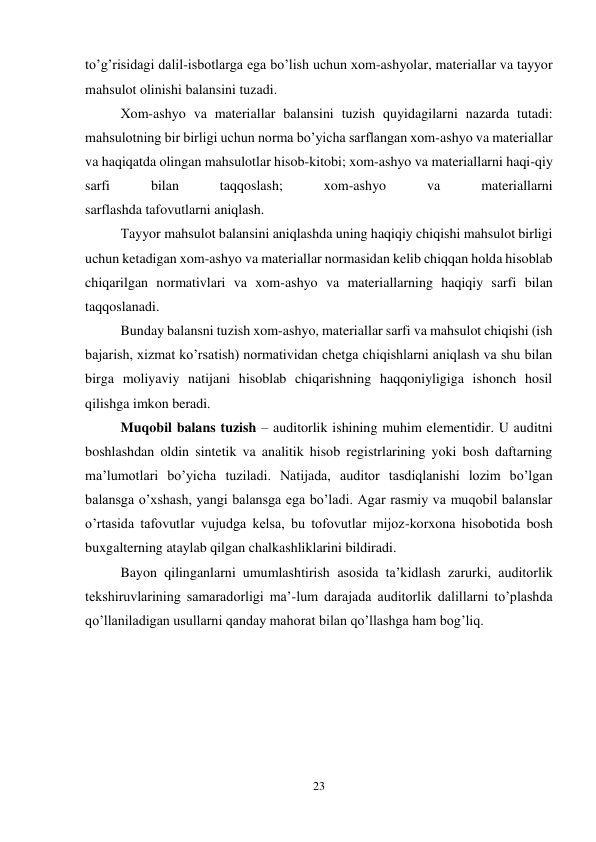 23 
 
to’g’risidagi dalil-isbotlarga ega bo’lish uchun xom-ashyolar, materiallar va tayyor 
mahsulot olinishi balansini tuzadi.  
Хom-ashyo va materiallar balansini tuzish quyidagilarni nazarda tutadi: 
mahsulotning bir birligi uchun norma bo’yicha sarflangan xom-ashyo va materiallar 
va haqiqatda olingan mahsulotlar hisob-kitobi; xom-ashyo va materiallarni haqi-qiy 
sarfi 
bilan 
taqqoslash; 
xom-ashyo 
va 
materiallarni  
sarflashda tafovutlarni aniqlash.  
Тayyor mahsulot balansini aniqlashda uning haqiqiy chiqishi mahsulot birligi 
uchun ketadigan xom-ashyo va materiallar normasidan kelib chiqqan holda hisoblab 
chiqarilgan normativlari va xom-ashyo va materiallarning haqiqiy sarfi bilan 
taqqoslanadi.  
Bunday balansni tuzish xom-ashyo, materiallar sarfi va mahsulot chiqishi (ish 
bajarish, xizmat ko’rsatish) normatividan chetga chiqishlarni aniqlash va shu bilan 
birga moliyaviy natijani hisoblab chiqarishning haqqoniyligiga ishonch hosil 
qilishga imkon beradi.  
Muqobil balans tuzish – auditorlik ishining muhim elementidir. U auditni 
boshlashdan oldin sintetik va analitik hisob registrlarining yoki bosh daftarning 
ma’lumotlari bo’yicha tuziladi. Natijada, auditor tasdiqlanishi lozim bo’lgan 
balansga o’xshash, yangi balansga ega bo’ladi. Agar rasmiy va muqobil balanslar 
o’rtasida tafovutlar vujudga kelsa, bu tofovutlar mijoz-korxona hisobotida bosh 
buxgalterning ataylab qilgan chalkashliklarini bildiradi.  
Bayon qilinganlarni umumlashtirish asosida ta’kidlash zarurki, auditorlik 
tekshiruvlarining samaradorligi ma’-lum darajada auditorlik dalillarni to’plashda 
qo’llaniladigan usullarni qanday mahorat bilan qo’llashga ham bog’liq. 
 
 
 
