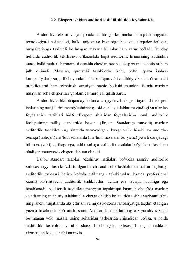 24 
 
2.2. Ekspert ishidan auditorlik dalili sifatida foydalanish. 
 
Auditorlik tekshiruvi jarayonida auditorga ko’pincha nafaqat kompyuter 
texnologiyasi sohasidagi, balki mijozning biznesiga bevosita aloqador bo’lgan, 
buxgalteriyaga taalluqli bo’lmagan maxsus bilimlar ham zarur bo’ladi. Bunday 
hollarda auditorlik tekshiruvi o’tkazishda faqat auditorlik firmasining xodimlari 
emas, balki pudrat shartnomasi asosida chetdan maxsus ekspert mutaxassislar ham 
jalb qilinadi. Masalan, quruvchi tashkilotlar kabi, neftni qayta ishlash 
kompaniyalari, zargarlik buyumlari ishlab chiqaruvchi va tibbiy xizmat ko’rsatuvchi 
tashkilotlarni ham tekshirish zaruriyati paydo bo’lishi mumkin. Bunda mazkur 
muayyan soha ekspertlari yordamiga murojaat qilish zarur.  
Auditorlik tashkiloti qanday hollarda va qay tarzda ekspert tayinlashi, ekspert 
ishlarining natijalarini rasmiylashtirishga oid qanday talablar mavjudligi va ulardan 
foydalanish tartiblari №16 «Ekspert ishlaridan foydalanish» nomli auditorlik 
faoliyatining milliy standartida bayon qilingan. Standartga muvofiq mazkur 
auditorlik tashkilotining shtatida turmaydigan, buxgalterlik hisobi va auditdan 
boshqa (tashqari) ma’lum sohalarda (ma’lum masalalar bo’yicha) yetarli darajadagi 
bilim va (yoki) tajribaga ega, ushbu sohaga taalluqli masalalar bo’yicha xulosa bera 
oladigan mutaxassis ekspert deb tan olinadi.  
Ushbu standart talablari tekshiruv natijalari bo’yicha rasmiy auditorlik 
xulosasi tayyorlash ko’zda tutilgan barcha auditorlik tashkilotlari uchun majburiy, 
auditorlik xulosasi berish ko’zda tutilmagan tekshiruvlar, hamda professional 
xizmat ko’rsatuvchi auditorlik tashkilotlari uchun esa tavsiya tavsifiga ega 
hisoblanadi. Auditorlik tashkiloti muayyan topshiriqni bajarish chog’ida mazkur 
standartning majburiy talablaridan chetga chiqish holatlarida ushbu vaziyatni o’zi-
ning ishchi hujjatlarida aks ettirishi va mijoz korxona rahbariyatiga taqdim etadigan 
yozma hisobotida ko’rsatishi shart. Auditorlik tashkilotining o’z yuridik xizmati 
bo’lmagan yoki masala uning sohasidan tashqariga chiqadigan bo’lsa, u holda 
auditorlik tashkiloti yuridik shaxs hisoblangan, ixtisoslashtirilgan tashkilot 
xizmatidan foydalanishi mumkin.  
