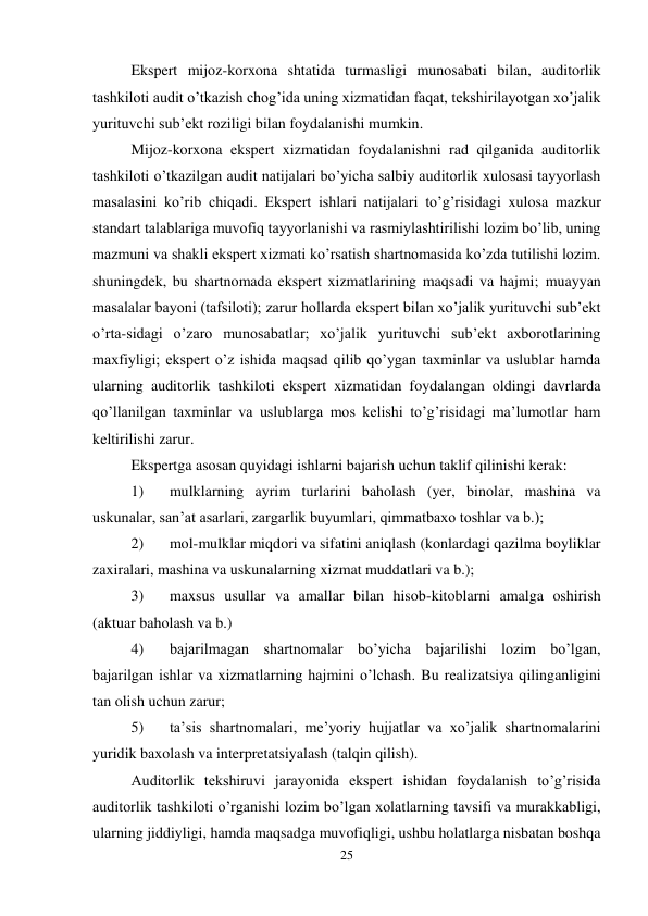 25 
 
Ekspert mijoz-korxona shtatida turmasligi munosabati bilan, auditorlik 
tashkiloti audit o’tkazish chog’ida uning xizmatidan faqat, tekshirilayotgan xo’jalik 
yurituvchi sub’ekt roziligi bilan foydalanishi mumkin.  
Mijoz-korxona ekspert xizmatidan foydalanishni rad qilganida auditorlik 
tashkiloti o’tkazilgan audit natijalari bo’yicha salbiy auditorlik xulosasi tayyorlash 
masalasini ko’rib chiqadi. Ekspert ishlari natijalari to’g’risidagi xulosa mazkur 
standart talablariga muvofiq tayyorlanishi va rasmiylashtirilishi lozim bo’lib, uning 
mazmuni va shakli ekspert xizmati ko’rsatish shartnomasida ko’zda tutilishi lozim. 
shuningdek, bu shartnomada ekspert xizmatlarining maqsadi va hajmi; muayyan 
masalalar bayoni (tafsiloti); zarur hollarda ekspert bilan xo’jalik yurituvchi sub’ekt 
o’rta-sidagi o’zaro munosabatlar; xo’jalik yurituvchi sub’ekt axborotlarining 
maxfiyligi; ekspert o’z ishida maqsad qilib qo’ygan taxminlar va uslublar hamda 
ularning auditorlik tashkiloti ekspert xizmatidan foydalangan oldingi davrlarda 
qo’llanilgan taxminlar va uslublarga mos kelishi to’g’risidagi ma’lumotlar ham 
keltirilishi zarur.  
Ekspertga asosan quyidagi ishlarni bajarish uchun taklif qilinishi kerak: 
1) 
mulklarning ayrim turlarini baholash (yer, binolar, mashina va 
uskunalar, san’at asarlari, zargarlik buyumlari, qimmatbaxo toshlar va b.); 
2) 
mol-mulklar miqdori va sifatini aniqlash (konlardagi qazilma boyliklar 
zaxiralari, mashina va uskunalarning xizmat muddatlari va b.); 
3) 
maxsus usullar va amallar bilan hisob-kitoblarni amalga oshirish 
(aktuar baholash va b.) 
4) 
bajarilmagan shartnomalar bo’yicha bajarilishi lozim bo’lgan, 
bajarilgan ishlar va xizmatlarning hajmini o’lchash. Bu realizatsiya qilinganligini 
tan olish uchun zarur; 
5) 
ta’sis shartnomalari, me’yoriy hujjatlar va xo’jalik shartnomalarini 
yuridik baxolash va interpretatsiyalash (talqin qilish).  
Auditorlik tekshiruvi jarayonida ekspert ishidan foydalanish to’g’risida 
auditorlik tashkiloti o’rganishi lozim bo’lgan xolatlarning tavsifi va murakkabligi, 
ularning jiddiyligi, hamda maqsadga muvofiqligi, ushbu holatlarga nisbatan boshqa 
