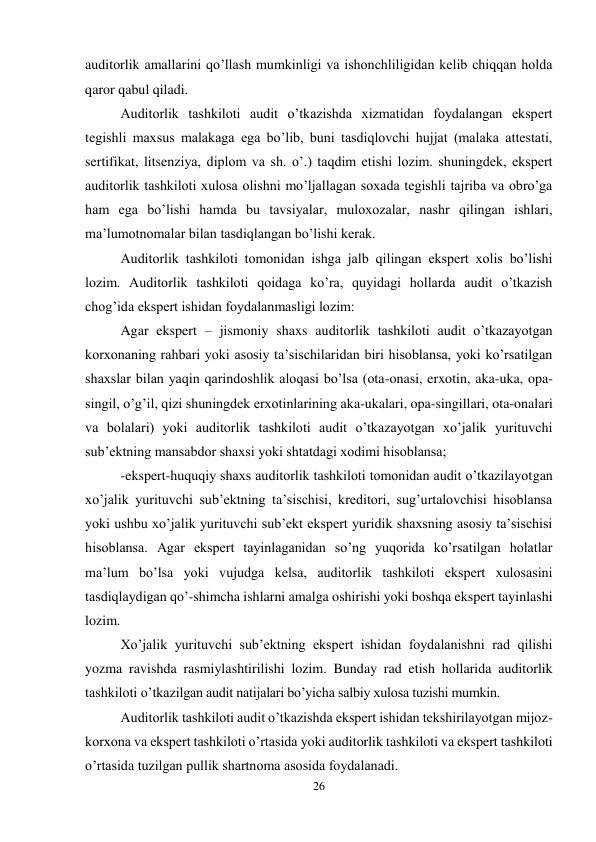 26 
 
auditorlik amallarini qo’llash mumkinligi va ishonchliligidan kelib chiqqan holda 
qaror qabul qiladi.  
Auditorlik tashkiloti audit o’tkazishda xizmatidan foydalangan ekspert 
tegishli maxsus malakaga ega bo’lib, buni tasdiqlovchi hujjat (malaka attestati, 
sertifikat, litsenziya, diplom va sh. o’.) taqdim etishi lozim. shuningdek, ekspert 
auditorlik tashkiloti xulosa olishni mo’ljallagan soxada tegishli tajriba va obro’ga 
ham ega bo’lishi hamda bu tavsiyalar, muloxozalar, nashr qilingan ishlari, 
ma’lumotnomalar bilan tasdiqlangan bo’lishi kerak.  
Auditorlik tashkiloti tomonidan ishga jalb qilingan ekspert xolis bo’lishi 
lozim. Auditorlik tashkiloti qoidaga ko’ra, quyidagi hollarda audit o’tkazish 
chog’ida ekspert ishidan foydalanmasligi lozim: 
Agar ekspert – jismoniy shaxs auditorlik tashkiloti audit o’tkazayotgan 
korxonaning rahbari yoki asosiy ta’sischilaridan biri hisoblansa, yoki ko’rsatilgan 
shaxslar bilan yaqin qarindoshlik aloqasi bo’lsa (ota-onasi, erxotin, aka-uka, opa-
singil, o’g’il, qizi shuningdek erxotinlarining aka-ukalari, opa-singillari, ota-onalari 
va bolalari) yoki auditorlik tashkiloti audit o’tkazayotgan xo’jalik yurituvchi 
sub’ektning mansabdor shaxsi yoki shtatdagi xodimi hisoblansa; 
-ekspert-huquqiy shaxs auditorlik tashkiloti tomonidan audit o’tkazilayotgan 
xo’jalik yurituvchi sub’ektning ta’sischisi, kreditori, sug’urtalovchisi hisoblansa 
yoki ushbu xo’jalik yurituvchi sub’ekt ekspert yuridik shaxsning asosiy ta’sischisi 
hisoblansa. Agar ekspert tayinlaganidan so’ng yuqorida ko’rsatilgan holatlar 
ma’lum bo’lsa yoki vujudga kelsa, auditorlik tashkiloti ekspert xulosasini 
tasdiqlaydigan qo’-shimcha ishlarni amalga oshirishi yoki boshqa ekspert tayinlashi 
lozim. 
Хo’jalik yurituvchi sub’ektning ekspert ishidan foydalanishni rad qilishi 
yozma ravishda rasmiylashtirilishi lozim. Bunday rad etish hollarida auditorlik 
tashkiloti o’tkazilgan audit natijalari bo’yicha salbiy xulosa tuzishi mumkin.  
Auditorlik tashkiloti audit o’tkazishda ekspert ishidan tekshirilayotgan mijoz-
korxona va ekspert tashkiloti o’rtasida yoki auditorlik tashkiloti va ekspert tashkiloti 
o’rtasida tuzilgan pullik shartnoma asosida foydalanadi.  
