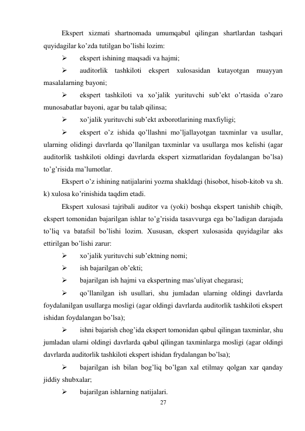 27 
 
Ekspert xizmati shartnomada umumqabul qilingan shartlardan tashqari 
quyidagilar ko’zda tutilgan bo’lishi lozim: 
 
ekspert ishining maqsadi va hajmi; 
 
auditorlik tashkiloti ekspert xulosasidan kutayotgan muayyan 
masalalarning bayoni; 
 
ekspert tashkiloti va xo’jalik yurituvchi sub’ekt o’rtasida o’zaro 
munosabatlar bayoni, agar bu talab qilinsa; 
 
xo’jalik yurituvchi sub’ekt axborotlarining maxfiyligi; 
 
ekspert o’z ishida qo’llashni mo’ljallayotgan taxminlar va usullar, 
ularning olidingi davrlarda qo’llanilgan taxminlar va usullarga mos kelishi (agar 
auditorlik tashkiloti oldingi davrlarda ekspert xizmatlaridan foydalangan bo’lsa) 
to’g’risida ma’lumotlar.  
Ekspert o’z ishining natijalarini yozma shakldagi (hisobot, hisob-kitob va sh. 
k) xulosa ko’rinishida taqdim etadi.  
Ekspert xulosasi tajribali auditor va (yoki) boshqa ekspert tanishib chiqib, 
ekspert tomonidan bajarilgan ishlar to’g’risida tasavvurga ega bo’ladigan darajada 
to’liq va batafsil bo’lishi lozim. Хususan, ekspert xulosasida quyidagilar aks 
ettirilgan bo’lishi zarur: 
 
xo’jalik yurituvchi sub’ektning nomi; 
 
ish bajarilgan ob’ekti; 
 
bajarilgan ish hajmi va ekspertning mas’uliyat chegarasi; 
 
qo’llanilgan ish usullari, shu jumladan ularning oldingi davrlarda 
foydalanilgan usullarga mosligi (agar oldingi davrlarda auditorlik tashkiloti ekspert 
ishidan foydalangan bo’lsa); 
 
ishni bajarish chog’ida ekspert tomonidan qabul qilingan taxminlar, shu 
jumladan ularni oldingi davrlarda qabul qilingan taxminlarga mosligi (agar oldingi 
davrlarda auditorlik tashkiloti ekspert ishidan frydalangan bo’lsa); 
 
bajarilgan ish bilan bog’liq bo’lgan xal etilmay qolgan xar qanday 
jiddiy shubxalar; 
 
bajarilgan ishlarning natijalari.  
