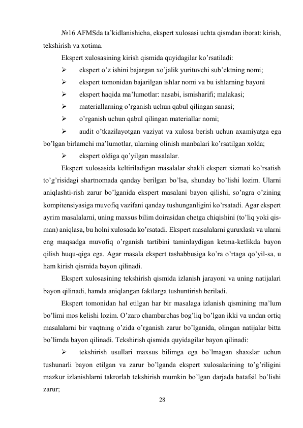 28 
 
№16 AFMSda ta’kidlanishicha, ekspert xulosasi uchta qismdan iborat: kirish, 
tekshirish va xotima.  
Ekspert xulosasining kirish qismida quyidagilar ko’rsatiladi: 
 
ekspert o’z ishini bajargan xo’jalik yurituvchi sub’ektning nomi; 
 
ekspert tomonidan bajarilgan ishlar nomi va bu ishlarning bayoni 
 
ekspert haqida ma’lumotlar: nasabi, ismisharifi; malakasi; 
 
materiallarning o’rganish uchun qabul qilingan sanasi; 
 
o’rganish uchun qabul qilingan materiallar nomi; 
 
audit o’tkazilayotgan vaziyat va xulosa berish uchun axamiyatga ega 
bo’lgan birlamchi ma’lumotlar, ularning olinish manbalari ko’rsatilgan xolda; 
 
ekspert oldiga qo’yilgan masalalar.  
Ekspert xulosasida keltiriladigan masalalar shakli ekspert xizmati ko’rsatish 
to’g’risidagi shartnomada qanday berilgan bo’lsa, shunday bo’lishi lozim. Ularni 
aniqlashti-rish zarur bo’lganida ekspert masalani bayon qilishi, so’ngra o’zining 
kompitensiyasiga muvofiq vazifani qanday tushunganligini ko’rsatadi. Agar ekspert 
ayrim masalalarni, uning maxsus bilim doirasidan chetga chiqishini (to’liq yoki qis-
man) aniqlasa, bu holni xulosada ko’rsatadi. Ekspert masalalarni guruxlash va ularni 
eng maqsadga muvofiq o’rganish tartibini taminlaydigan ketma-ketlikda bayon 
qilish huqu-qiga ega. Agar masala ekspert tashabbusiga ko’ra o’rtaga qo’yil-sa, u 
ham kirish qismida bayon qilinadi.  
Ekspert xulosasining tekshirish qismida izlanish jarayoni va uning natijalari 
bayon qilinadi, hamda aniqlangan faktlarga tushuntirish beriladi.  
Ekspert tomonidan hal etilgan har bir masalaga izlanish qismining ma’lum 
bo’limi mos kelishi lozim. O’zaro chambarchas bog’liq bo’lgan ikki va undan ortiq 
masalalarni bir vaqtning o’zida o’rganish zarur bo’lganida, olingan natijalar bitta 
bo’limda bayon qilinadi. Тekshirish qismida quyidagilar bayon qilinadi: 
 
tekshirish usullari maxsus bilimga ega bo’lmagan shaxslar uchun 
tushunarli bayon etilgan va zarur bo’lganda ekspert xulosalarining to’g’riligini 
mazkur izlanishlarni takrorlab tekshirish mumkin bo’lgan darjada batafsil bo’lishi 
zarur; 
