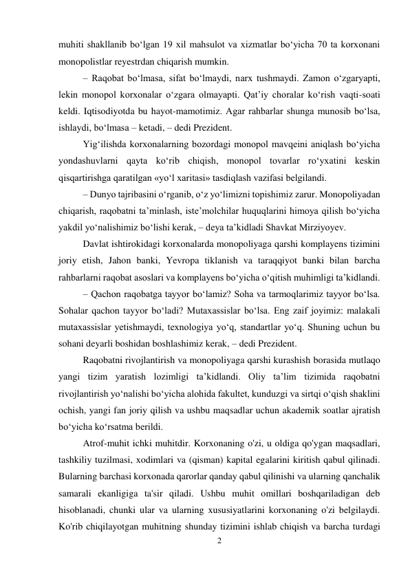 2 
 
muhiti shakllanib bo‘lgan 19 xil mahsulot va xizmatlar bo‘yicha 70 ta korxonani 
monopolistlar reyestrdan chiqarish mumkin. 
– Raqobat bo‘lmasa, sifat bo‘lmaydi, narx tushmaydi. Zamon o‘zgaryapti, 
lekin monopol korxonalar o‘zgara olmayapti. Qat’iy choralar ko‘rish vaqti-soati 
keldi. Iqtisodiyotda bu hayot-mamotimiz. Agar rahbarlar shunga munosib bo‘lsa, 
ishlaydi, bo‘lmasa – ketadi, – dedi Prezident. 
Yig‘ilishda korxonalarning bozordagi monopol mavqeini aniqlash bo‘yicha 
yondashuvlarni qayta ko‘rib chiqish, monopol tovarlar ro‘yxatini keskin 
qisqartirishga qaratilgan «yo‘l xaritasi» tasdiqlash vazifasi belgilandi. 
– Dunyo tajribasini o‘rganib, o‘z yo‘limizni topishimiz zarur. Monopoliyadan 
chiqarish, raqobatni ta’minlash, iste’molchilar huquqlarini himoya qilish bo‘yicha 
yakdil yo‘nalishimiz bo‘lishi kerak, – deya ta’kidladi Shavkat Mirziyoyev. 
Davlat ishtirokidagi korxonalarda monopoliyaga qarshi komplayens tizimini 
joriy etish, Jahon banki, Yevropa tiklanish va taraqqiyot banki bilan barcha 
rahbarlarni raqobat asoslari va komplayens bo‘yicha o‘qitish muhimligi ta’kidlandi. 
– Qachon raqobatga tayyor bo‘lamiz? Soha va tarmoqlarimiz tayyor bo‘lsa. 
Sohalar qachon tayyor bo‘ladi? Mutaxassislar bo‘lsa. Eng zaif joyimiz: malakali 
mutaxassislar yetishmaydi, texnologiya yo‘q, standartlar yo‘q. Shuning uchun bu 
sohani deyarli boshidan boshlashimiz kerak, – dedi Prezident. 
Raqobatni rivojlantirish va monopoliyaga qarshi kurashish borasida mutlaqo 
yangi tizim yaratish lozimligi ta’kidlandi. Oliy ta’lim tizimida raqobatni 
rivojlantirish yo‘nalishi bo‘yicha alohida fakultet, kunduzgi va sirtqi o‘qish shaklini 
ochish, yangi fan joriy qilish va ushbu maqsadlar uchun akademik soatlar ajratish 
bo‘yicha ko‘rsatma berildi. 
Atrof-muhit ichki muhitdir. Korxonaning o'zi, u oldiga qo'ygan maqsadlari, 
tashkiliy tuzilmasi, xodimlari va (qisman) kapital egalarini kiritish qabul qilinadi. 
Bularning barchasi korxonada qarorlar qanday qabul qilinishi va ularning qanchalik 
samarali ekanligiga ta'sir qiladi. Ushbu muhit omillari boshqariladigan deb 
hisoblanadi, chunki ular va ularning xususiyatlarini korxonaning o'zi belgilaydi. 
Ko'rib chiqilayotgan muhitning shunday tizimini ishlab chiqish va barcha turdagi 
