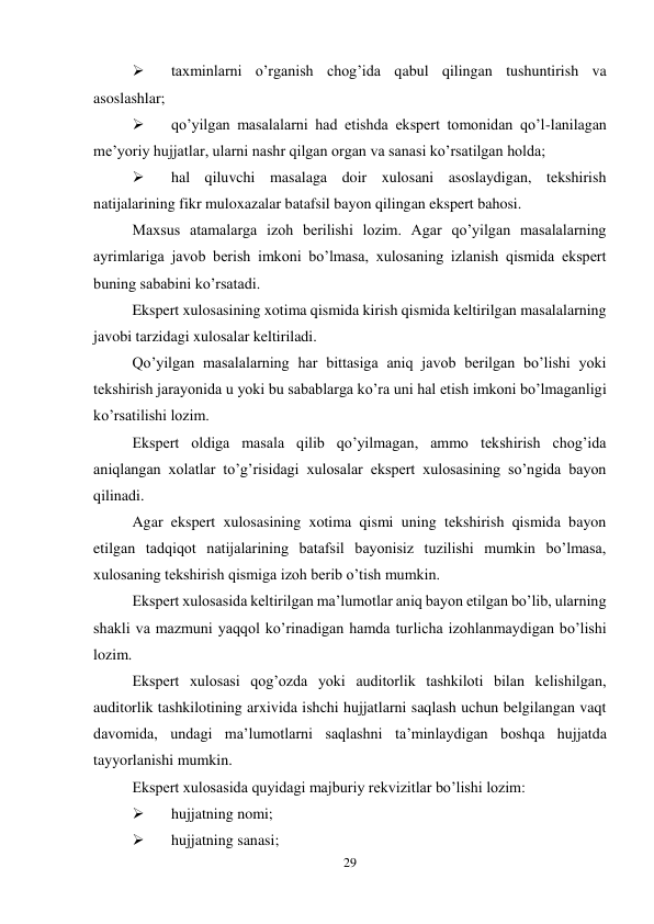 29 
 
 
taxminlarni o’rganish chog’ida qabul qilingan tushuntirish va 
asoslashlar; 
 
qo’yilgan masalalarni had etishda ekspert tomonidan qo’l-lanilagan 
me’yoriy hujjatlar, ularni nashr qilgan organ va sanasi ko’rsatilgan holda; 
 
hal qiluvchi masalaga doir xulosani asoslaydigan, tekshirish 
natijalarining fikr muloxazalar batafsil bayon qilingan ekspert bahosi.  
Maxsus atamalarga izoh berilishi lozim. Agar qo’yilgan masalalarning 
ayrimlariga javob berish imkoni bo’lmasa, xulosaning izlanish qismida ekspert 
buning sababini ko’rsatadi.  
Ekspert xulosasining xotima qismida kirish qismida keltirilgan masalalarning 
javobi tarzidagi xulosalar keltiriladi.  
Qo’yilgan masalalarning har bittasiga aniq javob berilgan bo’lishi yoki 
tekshirish jarayonida u yoki bu sabablarga ko’ra uni hal etish imkoni bo’lmaganligi 
ko’rsatilishi lozim.  
Ekspert oldiga masala qilib qo’yilmagan, ammo tekshirish chog’ida 
aniqlangan xolatlar to’g’risidagi xulosalar ekspert xulosasining so’ngida bayon 
qilinadi.  
Agar ekspert xulosasining xotima qismi uning tekshirish qismida bayon 
etilgan tadqiqot natijalarining batafsil bayonisiz tuzilishi mumkin bo’lmasa, 
xulosaning tekshirish qismiga izoh berib o’tish mumkin.  
Ekspert xulosasida keltirilgan ma’lumotlar aniq bayon etilgan bo’lib, ularning 
shakli va mazmuni yaqqol ko’rinadigan hamda turlicha izohlanmaydigan bo’lishi 
lozim.  
Ekspert xulosasi qog’ozda yoki auditorlik tashkiloti bilan kelishilgan, 
auditorlik tashkilotining arxivida ishchi hujjatlarni saqlash uchun belgilangan vaqt 
davomida, undagi ma’lumotlarni saqlashni ta’minlaydigan boshqa hujjatda 
tayyorlanishi mumkin.  
Ekspert xulosasida quyidagi majburiy rekvizitlar bo’lishi lozim: 
 
hujjatning nomi; 
 
hujjatning sanasi; 
