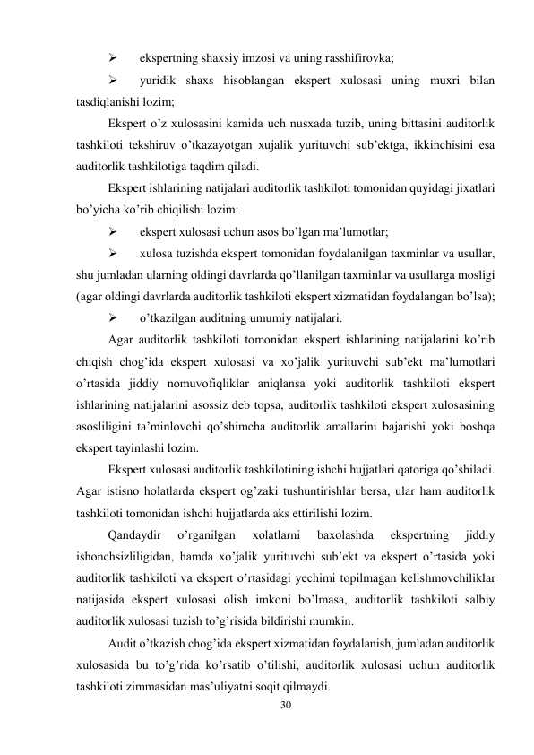 30 
 
 
ekspertning shaxsiy imzosi va uning rasshifirovka; 
 
yuridik shaxs hisoblangan ekspert xulosasi uning muxri bilan 
tasdiqlanishi lozim; 
Ekspert o’z xulosasini kamida uch nusxada tuzib, uning bittasini auditorlik 
tashkiloti tekshiruv o’tkazayotgan xujalik yurituvchi sub’ektga, ikkinchisini esa 
auditorlik tashkilotiga taqdim qiladi.  
Ekspert ishlarining natijalari auditorlik tashkiloti tomonidan quyidagi jixatlari 
bo’yicha ko’rib chiqilishi lozim: 
 
ekspert xulosasi uchun asos bo’lgan ma’lumotlar; 
 
xulosa tuzishda ekspert tomonidan foydalanilgan taxminlar va usullar, 
shu jumladan ularning oldingi davrlarda qo’llanilgan taxminlar va usullarga mosligi 
(agar oldingi davrlarda auditorlik tashkiloti ekspert xizmatidan foydalangan bo’lsa); 
 
o’tkazilgan auditning umumiy natijalari.  
Agar auditorlik tashkiloti tomonidan ekspert ishlarining natijalarini ko’rib 
chiqish chog’ida ekspert xulosasi va xo’jalik yurituvchi sub’ekt ma’lumotlari 
o’rtasida jiddiy nomuvofiqliklar aniqlansa yoki auditorlik tashkiloti ekspert 
ishlarining natijalarini asossiz deb topsa, auditorlik tashkiloti ekspert xulosasining 
asosliligini ta’minlovchi qo’shimcha auditorlik amallarini bajarishi yoki boshqa 
ekspert tayinlashi lozim.  
Ekspert xulosasi auditorlik tashkilotining ishchi hujjatlari qatoriga qo’shiladi. 
Agar istisno holatlarda ekspert og’zaki tushuntirishlar bersa, ular ham auditorlik 
tashkiloti tomonidan ishchi hujjatlarda aks ettirilishi lozim.  
Qandaydir 
o’rganilgan 
xolatlarni 
baxolashda 
ekspertning 
jiddiy 
ishonchsizliligidan, hamda xo’jalik yurituvchi sub’ekt va ekspert o’rtasida yoki 
auditorlik tashkiloti va ekspert o’rtasidagi yechimi topilmagan kelishmovchiliklar 
natijasida ekspert xulosasi olish imkoni bo’lmasa, auditorlik tashkiloti salbiy 
auditorlik xulosasi tuzish to’g’risida bildirishi mumkin.  
Audit o’tkazish chog’ida ekspert xizmatidan foydalanish, jumladan auditorlik 
xulosasida bu to’g’rida ko’rsatib o’tilishi, auditorlik xulosasi uchun auditorlik 
tashkiloti zimmasidan mas’uliyatni soqit qilmaydi. 
