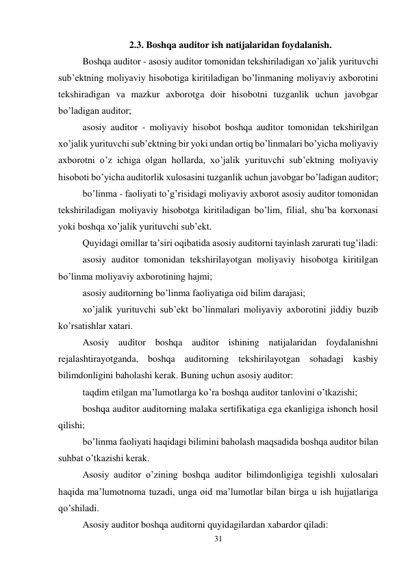 31 
 
2.3. Boshqa auditor ish natijalaridan foydalanish. 
Boshqa auditor - asosiy auditor tomonidan tekshiriladigan xo’jalik yurituvchi 
sub’ektning moliyaviy hisobotiga kiritiladigan bo’linmaning moliyaviy axborotini 
tekshiradigan va mazkur axborotga doir hisobotni tuzganlik uchun javobgar 
bo’ladigan auditor; 
asosiy auditor - moliyaviy hisobot boshqa auditor tomonidan tekshirilgan 
xo’jalik yurituvchi sub’ektning bir yoki undan ortiq bo’linmalari bo’yicha moliyaviy 
axborotni o’z ichiga olgan hollarda, xo’jalik yurituvchi sub’ektning moliyaviy 
hisoboti bo’yicha auditorlik xulosasini tuzganlik uchun javobgar bo’ladigan auditor; 
bo’linma - faoliyati to’g’risidagi moliyaviy axborot asosiy auditor tomonidan 
tekshiriladigan moliyaviy hisobotga kiritiladigan bo’lim, filial, shu’ba korxonasi 
yoki boshqa xo’jalik yurituvchi sub’ekt. 
Quyidagi omillar ta’siri oqibatida asosiy auditorni tayinlash zarurati tug’iladi: 
asosiy auditor tomonidan tekshirilayotgan moliyaviy hisobotga kiritilgan 
bo’linma moliyaviy axborotining hajmi; 
asosiy auditorning bo’linma faoliyatiga oid bilim darajasi; 
xo’jalik yurituvchi sub’ekt bo’linmalari moliyaviy axborotini jiddiy buzib 
ko’rsatishlar xatari. 
Asosiy auditor boshqa auditor ishining natijalaridan foydalanishni 
rejalashtirayotganda, boshqa auditorning tekshirilayotgan sohadagi kasbiy 
bilimdonligini baholashi kerak. Buning uchun asosiy auditor: 
taqdim etilgan ma’lumotlarga ko’ra boshqa auditor tanlovini o’tkazishi; 
boshqa auditor auditorning malaka sertifikatiga ega ekanligiga ishonch hosil 
qilishi; 
bo’linma faoliyati haqidagi bilimini baholash maqsadida boshqa auditor bilan 
suhbat o’tkazishi kerak. 
Asosiy auditor o’zining boshqa auditor bilimdonligiga tegishli xulosalari 
haqida ma’lumotnoma tuzadi, unga oid ma’lumotlar bilan birga u ish hujjatlariga 
qo’shiladi. 
Asosiy auditor boshqa auditorni quyidagilardan xabardor qiladi: 
