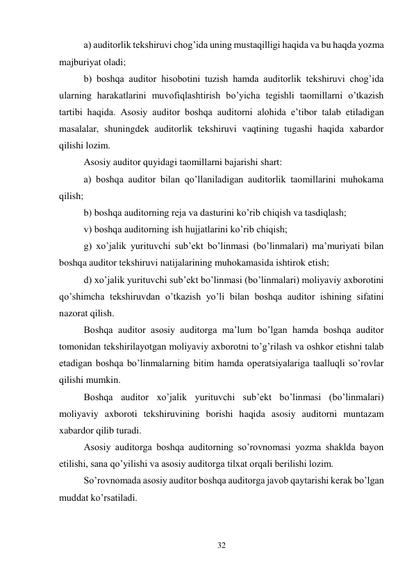 32 
 
a) auditorlik tekshiruvi chog’ida uning mustaqilligi haqida va bu haqda yozma 
majburiyat oladi; 
b) boshqa auditor hisobotini tuzish hamda auditorlik tekshiruvi chog’ida 
ularning harakatlarini muvofiqlashtirish bo’yicha tegishli taomillarni o’tkazish 
tartibi haqida. Asosiy auditor boshqa auditorni alohida e’tibor talab etiladigan 
masalalar, shuningdek auditorlik tekshiruvi vaqtining tugashi haqida xabardor 
qilishi lozim.  
Asosiy auditor quyidagi taomillarni bajarishi shart: 
a) boshqa auditor bilan qo’llaniladigan auditorlik taomillarini muhokama 
qilish; 
b) boshqa auditorning reja va dasturini ko’rib chiqish va tasdiqlash; 
v) boshqa auditorning ish hujjatlarini ko’rib chiqish; 
g) xo’jalik yurituvchi sub’ekt bo’linmasi (bo’linmalari) ma’muriyati bilan 
boshqa auditor tekshiruvi natijalarining muhokamasida ishtirok etish; 
d) xo’jalik yurituvchi sub’ekt bo’linmasi (bo’linmalari) moliyaviy axborotini 
qo’shimcha tekshiruvdan o’tkazish yo’li bilan boshqa auditor ishining sifatini 
nazorat qilish. 
Boshqa auditor asosiy auditorga ma’lum bo’lgan hamda boshqa auditor 
tomonidan tekshirilayotgan moliyaviy axborotni to’g’rilash va oshkor etishni talab 
etadigan boshqa bo’linmalarning bitim hamda operatsiyalariga taalluqli so’rovlar 
qilishi mumkin. 
Boshqa auditor xo’jalik yurituvchi sub’ekt bo’linmasi (bo’linmalari) 
moliyaviy axboroti tekshiruvining borishi haqida asosiy auditorni muntazam 
xabardor qilib turadi. 
Asosiy auditorga boshqa auditorning so’rovnomasi yozma shaklda bayon 
etilishi, sana qo’yilishi va asosiy auditorga tilxat orqali berilishi lozim.  
So’rovnomada asosiy auditor boshqa auditorga javob qaytarishi kerak bo’lgan 
muddat ko’rsatiladi. 
