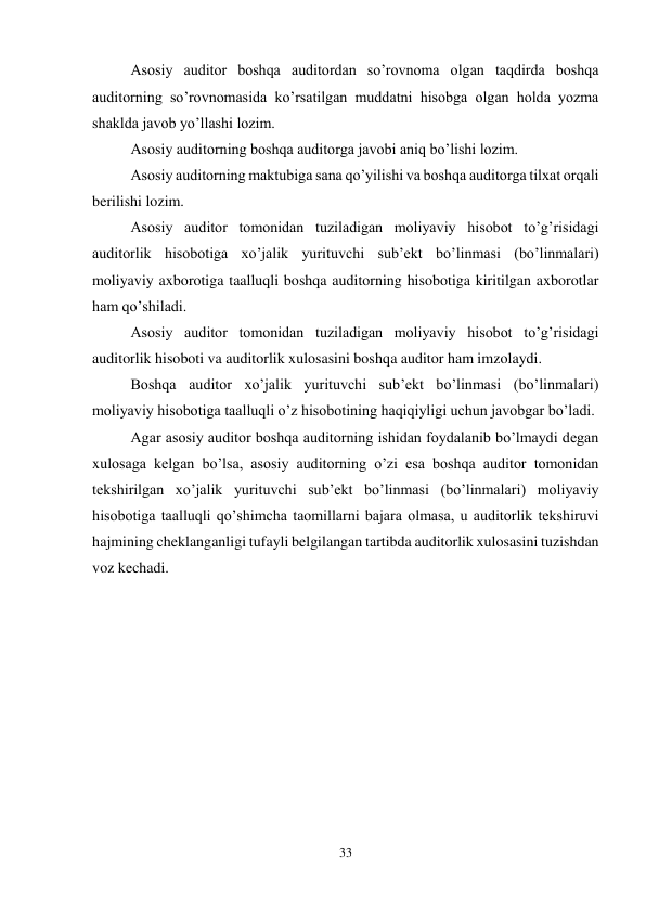 33 
 
Asosiy auditor boshqa auditordan so’rovnoma olgan taqdirda boshqa 
auditorning so’rovnomasida ko’rsatilgan muddatni hisobga olgan holda yozma 
shaklda javob yo’llashi lozim.  
Asosiy auditorning boshqa auditorga javobi aniq bo’lishi lozim.  
Asosiy auditorning maktubiga sana qo’yilishi va boshqa auditorga tilxat orqali 
berilishi lozim.  
Asosiy auditor tomonidan tuziladigan moliyaviy hisobot to’g’risidagi 
auditorlik hisobotiga xo’jalik yurituvchi sub’ekt bo’linmasi (bo’linmalari) 
moliyaviy axborotiga taalluqli boshqa auditorning hisobotiga kiritilgan axborotlar 
ham qo’shiladi. 
Asosiy auditor tomonidan tuziladigan moliyaviy hisobot to’g’risidagi 
auditorlik hisoboti va auditorlik xulosasini boshqa auditor ham imzolaydi. 
Boshqa auditor xo’jalik yurituvchi sub’ekt bo’linmasi (bo’linmalari) 
moliyaviy hisobotiga taalluqli o’z hisobotining haqiqiyligi uchun javobgar bo’ladi. 
Agar asosiy auditor boshqa auditorning ishidan foydalanib bo’lmaydi degan 
xulosaga kelgan bo’lsa, asosiy auditorning o’zi esa boshqa auditor tomonidan 
tekshirilgan xo’jalik yurituvchi sub’ekt bo’linmasi (bo’linmalari) moliyaviy 
hisobotiga taalluqli qo’shimcha taomillarni bajara olmasa, u auditorlik tekshiruvi 
hajmining cheklanganligi tufayli belgilangan tartibda auditorlik xulosasini tuzishdan 
voz kechadi. 
 
 
