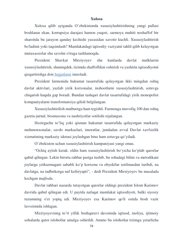 34 
 
Xulosa 
Xulosa qilib aytganda O’zbekistonda xususiylashtirishning yangi pallasi 
boshlanar ekan, korrupsiya darajasi hamon yuqori, sarmoya muhiti noshaffof bir 
sharoitda bu jarayon qanday kechishi yuzasidan xavotir kuchli. Xususiylashtirish 
bo'ladimi yoki taqsimlash? Mamlakatdagi iqtisodiy vaziyatni tahlil qilib kelayotgan 
mutaxassislar shu savolni o'rtaga tashlamoqda. 
Prezident 
Shavkat 
Mirziyoyev 
shu 
kunlarda 
davlat 
mulklarini 
xususiylashtirish, shuningdek, tizimda shaffoflikni oshirish va yashirin iqtisodiyotni 
qisqartirishga doir hujjatlarni imzoladi. 
Prezident farmonida hukumat tasarrufida qolayotgan ikki mingdan oshiq 
davlat aktivlari, yuzlab yirik korxonalar, inshootlarni xususiylashtirish, sotuvga 
chiqarish haqida gap boradi. Bundan tashqari davlat tasarrufidagi yirik monopolist 
kompaniyalarni transformatsiya qilish belgilangan. 
Xususiylashtirilish matbuotga ham tegishli. Farmonga muvofiq 100 dan oshiq 
gazeta-jurnal, bosmaxona va nashriyotlar sotilishi rejalangan. 
Hozirgacha to’liq yoki qisman hukumat tasarrufida qolayotgan markaziy 
mehmonxonalar, savdo markazlari, imoratlar, jumladan avval Davlat xavfsizlik 
xizmatining markaziy idorasi joylashgan bino ham sotuvga qo’yiladi. 
O’zbekiston uchun xususiylashtirish kampaniyasi yangi emas. 
“Ochiq aytish kerak: oldin ham xususiylashtirish boʻyicha koʻplab qarorlar 
qabul qilingan. Lekin birorta rahbar pastga tushib, bu sohadagi bilim va metodikani 
joylarga yetkazmagani sababli koʻp korxona va obyektlar sotilmasdan turibdi, na 
davlatga, na tadbirkorga naf keltiryapti”, - dedi Prezident Mirziyoyev bu masalada 
kechgan majlisda. 
Davlat rahbari nazarda tutayotgan qarorlar oldingi prezident Islom Karimov 
davrida qabul qilingan edi. U paytda nafaqat mamlakat iqtisodiyoti, balki siyosiy 
tuzumning o'zi yopiq edi. Mirziyoyev esa Karimov qo'li ostida bosh vazir 
lavozimida ishlagan. 
Mirziyoyevning to’rt yillik boshqaruvi davomida iqtisod, moliya, ijtimoiy 
sohalarda qator islohotlar amalga oshirildi. Ammo bu islohotlar tizimga yetarlicha 
