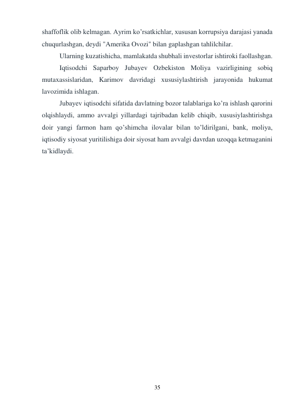 35 
 
shaffoflik olib kelmagan. Ayrim ko’rsatkichlar, xususan korrupsiya darajasi yanada 
chuqurlashgan, deydi "Amerika Ovozi" bilan gaplashgan tahlilchilar. 
Ularning kuzatishicha, mamlakatda shubhali investorlar ishtiroki faollashgan. 
Iqtisodchi Saparboy Jubayev Ozbekiston Moliya vazirligining sobiq 
mutaxassislaridan, Karimov davridagi xususiylashtirish jarayonida hukumat 
lavozimida ishlagan. 
Jubayev iqtisodchi sifatida davlatning bozor talablariga ko’ra ishlash qarorini 
olqishlaydi, ammo avvalgi yillardagi tajribadan kelib chiqib, xususiylashtirishga 
doir yangi farmon ham qo’shimcha ilovalar bilan to’ldirilgani, bank, moliya, 
iqtisodiy siyosat yuritilishiga doir siyosat ham avvalgi davrdan uzoqqa ketmaganini 
ta’kidlaydi. 
 
 
