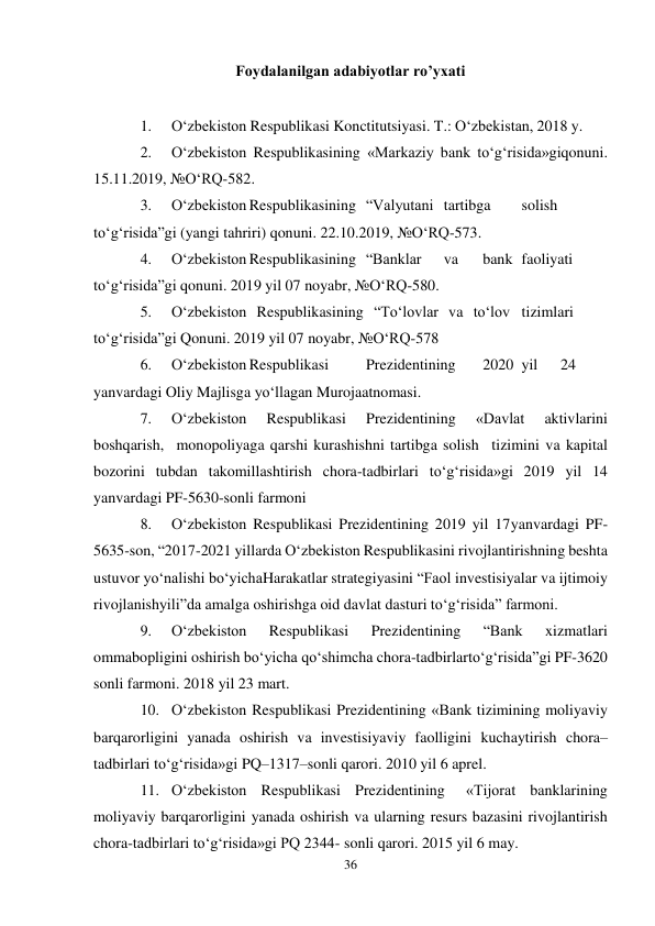 36 
 
Foydalanilgan adabiyotlar ro’yxati 
 
1. 
O‘zbekiston Respublikasi Konctitutsiyasi. T.: O‘zbekistan, 2018 y. 
2. 
O‘zbekiston Respublikasining «Markaziy bank to‘g‘risida»gi qonuni. 
15.11.2019, №O‘RQ-582. 
3. 
O‘zbekiston Respublikasining “Valyutani tartibga 
solish 
to‘g‘risida”gi (yangi tahriri) qonuni. 22.10.2019, №O‘RQ-573. 
4. 
O‘zbekiston Respublikasining “Banklar 
va 
bank faoliyati 
to‘g‘risida”gi qonuni. 2019 yil 07 noyabr, №O‘RQ-580. 
5. 
O‘zbekiston Respublikasining “To‘lovlar va to‘lov tizimlari 
to‘g‘risida”gi Qonuni. 2019 yil 07 noyabr, №O‘RQ-578 
6. 
O‘zbekiston Respublikasi 
Prezidentining 
2020 yil 
24 
yanvardagi Oliy Majlisga yo‘llagan Murojaatnomasi. 
7. 
O‘zbekiston 
Respublikasi 
Prezidentining 
«Davlat 
aktivlarini 
boshqarish, monopoliyaga qarshi kurashishni tartibga solish tizimini va kapital 
bozorini tubdan takomillashtirish chora-tadbirlari to‘g‘risida»gi 2019 yil 14 
yanvardagi PF-5630-sonli farmoni 
8. 
O‘zbekiston Respublikasi Prezidentining 2019 yil 17 yanvardagi PF-
5635-son, “2017-2021 yillarda O‘zbekiston Respublikasini rivojlantirishning beshta 
ustuvor yo‘nalishi bo‘yicha Harakatlar strategiyasini “Faol investisiyalar va ijtimoiy 
rivojlanish yili”da amalga oshirishga oid davlat dasturi to‘g‘risida” farmoni. 
9. 
O‘zbekiston 
Respublikasi 
Prezidentining 
“Bank 
xizmatlari 
ommabopligini oshirish bo‘yicha qo‘shimcha chora-tadbirlar to‘g‘risida”gi PF-3620 
sonli farmoni. 2018 yil 23 mart. 
10. O‘zbekiston Respublikasi Prezidentining «Bank tizimining moliyaviy 
barqarorligini yanada oshirish va investisiyaviy faolligini kuchaytirish chora–
tadbirlari to‘g‘risida»gi PQ–1317–sonli qarori. 2010 yil 6 aprel. 
11. O‘zbekiston Respublikasi Prezidentining 
«Tijorat banklarining 
moliyaviy barqarorligini yanada oshirish va ularning resurs bazasini rivojlantirish 
chora-tadbirlari to‘g‘risida»gi PQ 2344- sonli qarori. 2015 yil 6 may. 
