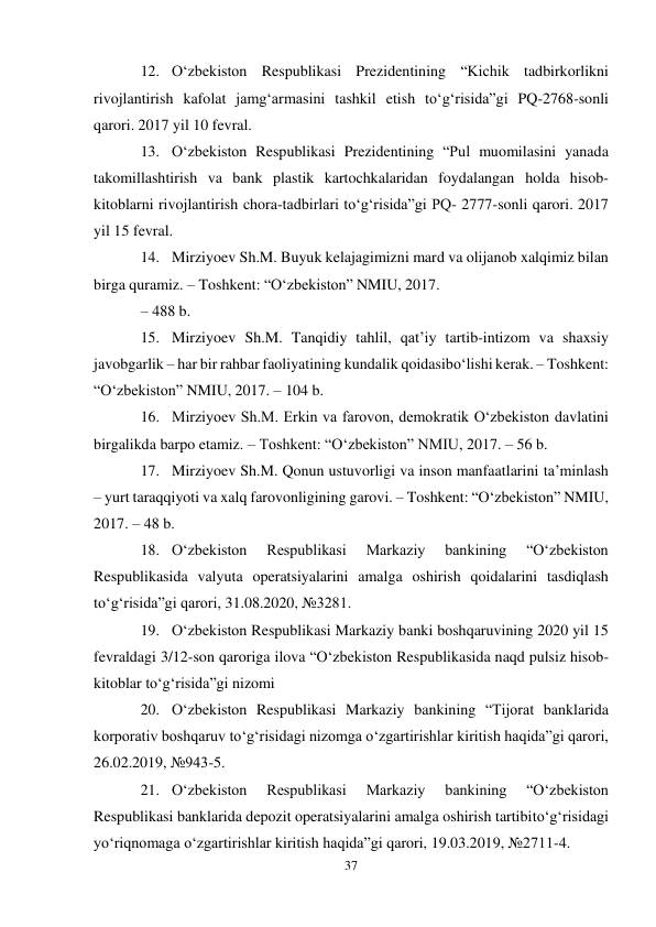 37 
 
12. O‘zbekiston Respublikasi Prezidentining “Kichik tadbirkorlikni 
rivojlantirish kafolat jamg‘armasini tashkil etish to‘g‘risida”gi PQ-2768-sonli 
qarori. 2017 yil 10 fevral. 
13. O‘zbekiston Respublikasi Prezidentining “Pul muomilasini yanada 
takomillashtirish va bank plastik kartochkalaridan foydalangan holda hisob-
kitoblarni rivojlantirish chora-tadbirlari to‘g‘risida”gi PQ- 2777-sonli qarori. 2017 
yil 15 fevral. 
14. Mirziyoev Sh.M. Buyuk kelajagimizni mard va olijanob xalqimiz bilan 
birga quramiz. – Toshkent: “O‘zbekiston” NMIU, 2017. 
– 488 b. 
15. Mirziyoev Sh.M. Tanqidiy tahlil, qat’iy tartib-intizom va shaxsiy 
javobgarlik – har bir rahbar faoliyatining kundalik qoidasi bo‘lishi kerak. – Toshkent: 
“O‘zbekiston” NMIU, 2017. – 104 b. 
16. Mirziyoev Sh.M. Erkin va farovon, demokratik O‘zbekiston davlatini 
birgalikda barpo etamiz. – Toshkent: “O‘zbekiston” NMIU, 2017. – 56 b. 
17. Mirziyoev Sh.M. Qonun ustuvorligi va inson manfaatlarini ta’minlash 
– yurt taraqqiyoti va xalq farovonligining garovi. – Toshkent: “O‘zbekiston” NMIU, 
2017. – 48 b. 
18. O‘zbekiston 
Respublikasi 
Markaziy 
bankining 
“O‘zbekiston 
Respublikasida valyuta operatsiyalarini amalga oshirish qoidalarini tasdiqlash 
to‘g‘risida”gi qarori, 31.08.2020, №3281. 
19. O‘zbekiston Respublikasi Markaziy banki boshqaruvining 2020 yil 15 
fevraldagi 3/12-son qaroriga ilova “O‘zbekiston Respublikasida naqd pulsiz hisob-
kitoblar to‘g‘risida”gi nizomi 
20. O‘zbekiston Respublikasi Markaziy bankining “Tijorat banklarida 
korporativ boshqaruv to‘g‘risidagi nizomga o‘zgartirishlar kiritish haqida”gi qarori, 
26.02.2019, №943-5. 
21. O‘zbekiston 
Respublikasi 
Markaziy 
bankining 
“O‘zbekiston 
Respublikasi banklarida depozit operatsiyalarini amalga oshirish tartibi to‘g‘risidagi 
yo‘riqnomaga o‘zgartirishlar kiritish haqida”gi qarori, 19.03.2019, №2711-4. 
