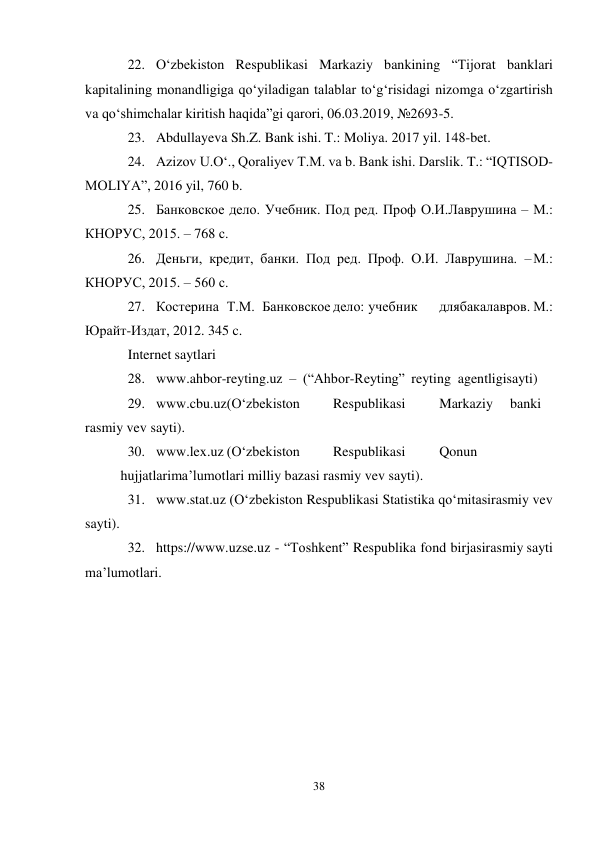 38 
 
22. O‘zbekiston Respublikasi Markaziy bankining “Tijorat banklari 
kapitalining monandligiga qo‘yiladigan talablar to‘g‘risidagi nizomga o‘zgartirish 
va qo‘shimchalar kiritish haqida”gi qarori, 06.03.2019, №2693-5. 
23. Abdullayeva Sh.Z. Bank ishi. T.: Moliya. 2017 yil. 148-bet. 
24. Azizov U.O‘., Qoraliyev T.M. va b. Bank ishi. Darslik. T.: “IQTISOD-
MOLIYA”, 2016 yil, 760 b. 
25. Банковское дело. Учебник. Под ред. Проф О.И. Лаврушина – М.: 
КНОРУС, 2015. – 768 с. 
26. Деньги, кредит, банки. Под ред. Проф. О.И. Лаврушина. – М.: 
КНОРУС, 2015. – 560 с. 
27. Костерина Т.М. Банковское дело: учебник 
для бакалавров. М.: 
Юрайт-Издат, 2012. 345 c. 
Internet saytlari 
28. www.ahbor-reyting.uz – (“Ahbor-Reyting” reyting agentligi sayti) 
29. www.cbu.uz(O‘zbekiston 
Respublikasi 
Markaziy 
banki 
rasmiy vev sayti). 
30. www.lex.uz (O‘zbekiston 
Respublikasi 
Qonun
 
hujjatlari ma’lumotlari milliy bazasi rasmiy vev sayti). 
31. www.stat.uz (O‘zbekiston Respublikasi Statistika qo‘mitasi rasmiy vev 
sayti). 
32. https://www.uzse.uz - “Toshkent” Respublika fond birjasi rasmiy sayti 
ma’lumotlari. 
 
