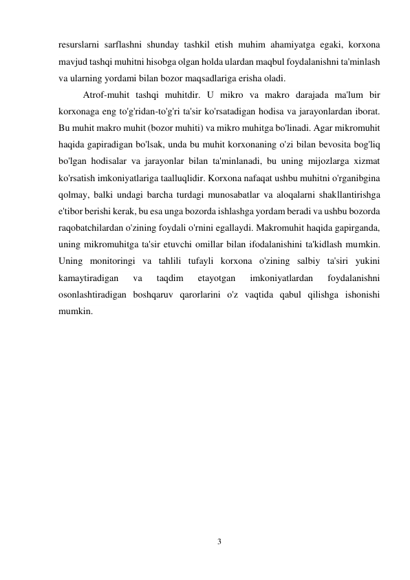 3 
 
resurslarni sarflashni shunday tashkil etish muhim ahamiyatga egaki, korxona 
mavjud tashqi muhitni hisobga olgan holda ulardan maqbul foydalanishni ta'minlash 
va ularning yordami bilan bozor maqsadlariga erisha oladi. 
Atrof-muhit tashqi muhitdir. U mikro va makro darajada ma'lum bir 
korxonaga eng to'g'ridan-to'g'ri ta'sir ko'rsatadigan hodisa va jarayonlardan iborat. 
Bu muhit makro muhit (bozor muhiti) va mikro muhitga bo'linadi. Agar mikromuhit 
haqida gapiradigan bo'lsak, unda bu muhit korxonaning o'zi bilan bevosita bog'liq 
bo'lgan hodisalar va jarayonlar bilan ta'minlanadi, bu uning mijozlarga xizmat 
ko'rsatish imkoniyatlariga taalluqlidir. Korxona nafaqat ushbu muhitni o'rganibgina 
qolmay, balki undagi barcha turdagi munosabatlar va aloqalarni shakllantirishga 
e'tibor berishi kerak, bu esa unga bozorda ishlashga yordam beradi va ushbu bozorda 
raqobatchilardan o'zining foydali o'rnini egallaydi. Makromuhit haqida gapirganda, 
uning mikromuhitga ta'sir etuvchi omillar bilan ifodalanishini ta'kidlash mumkin. 
Uning monitoringi va tahlili tufayli korxona o'zining salbiy ta'siri yukini 
kamaytiradigan 
va 
taqdim 
etayotgan 
imkoniyatlardan 
foydalanishni 
osonlashtiradigan boshqaruv qarorlarini o'z vaqtida qabul qilishga ishonishi 
mumkin. 
 
 
 
